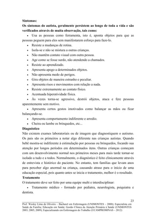 Sintomas:
Os sintomas do autista, geralmente persistem ao longo de toda a vida e são
verificados através de muita observação, tais como:
    • Usa as pessoas como ferramenta, isto é, aponta objetos para que as
pessoas peguem para eles sem manifestarem esforço para faze-lo.
    • Resiste a mudanças de rotina.
    • Isola-se e não se mistura a outras crianças.
    • Não mantêm contato visual com outra pessoa.
    • Age como se fosse surdo, não atendendo a chamados.
    • Resiste ao aprendizado.
    • Apresenta apego a determinados objetos.
    • Não apresenta medo de perigos.
    • Gira objetos de maneira estranho e peculiar.
    • Apresenta risos e movimentos com relação a nada.
    • Resiste extremamente ao contato físico.
    • Acentuada hiperatividade física.
    • Às vezes torna-se agressivo, destrói objetos, ataca e fere pessoas
aparentemente sem motivo.
    • Apresenta certos gestos imotivados como balançar as mãos ou ficar
balançando-se.
    • Apresenta comportamento indiferente e arredio.
    • Cheira ou lambe os brinquedos, etc...
Diagnóstico
Não existem exames laboratoriais ou de imagem que diagnostiquem o autismo.
Os pais são os primeiros a notar algo diferente nas crianças autistas. Quando
bebê mostra-se indiferente à estimulação por pessoas ou brinquedos, focando sua
atenção por longos períodos em determinados itens. Outras crianças começam
com um desenvolvimento normal nos primeiros meses para mais tarde tornar-se
isolado a tudo e a todos. Normalmente, o diagnóstico é feito clinicamente através
de entrevista e histórico do paciente. No entanto, tem famílias que levam anos
para perceber algo anormal na criança, causando atraso para o início de uma
educação especial, pois quanto antes se inicia o tratamento, melhor é o resultado.
Tratamento
O tratamento deve ser feito por uma equipe multi e interdisciplinar:
    • Tratamento médico - formado por pediatra, neurologista, psiquiatra e
dentista.

__________________________                                                               23
Prof. Wesley Lima de Oliveira – Bacharel em Enfermagem (UNIMONTES – 2000); Especialista em
Saúde da Família; Educação em Saúde; Gestão Clínica da Atenção Primária à Saúde (UNIMONTES
2003; 2005; 2009); Especializando em Enfermagem do Trabalho (UCAMPROMINAS – 2012)
 