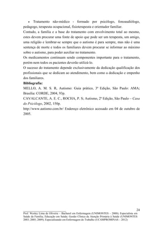 •    Tratamento não-médico - formado por psicólogo, fonoaudiólogo,
pedagogo, terapeuta ocupacional, fisioterapeuta e orientador familiar.
Contudo, a família e a base do tratamento com envolvimento total ao mesmo,
estes devem procurar uma fonte de apoio que pode ser um terapeuta, um amigo,
uma religião e lembrar-se sempre que o autismo é para sempre, mas não é uma
sentença de morte e todos os familiares devem procurar se informar ao máximo
sobre o autismo, para poder auxiliar no tratamento.
Os medicamentos continuam sendo componentes importante para o tratamento,
porém nem todos os pacientes deverão utilizá-lo.
O sucesso do tratamento depende exclusivamente da dedicação qualificação dos
profissionais que se dedicam ao atendimento, bem como a dedicação e empenho
dos familiares.
Bibliografia:
MELLO, A. M. S. R, Autismo: Guia prático, 3ª Edição, São Paulo: AMA;
Brasília: CORDE, 2004, 93p.
CAVALCANTE, A. E. C., ROCHA, P. S; Autismo, 2ª Edição, São Paulo – Casa
do Psicólogo, 2002, 150p.
http://www.autismo.com.br/ Endereço eletrônico acessado em 04 de outubro de
2005.




__________________________                                                               24
Prof. Wesley Lima de Oliveira – Bacharel em Enfermagem (UNIMONTES – 2000); Especialista em
Saúde da Família; Educação em Saúde; Gestão Clínica da Atenção Primária à Saúde (UNIMONTES
2003; 2005; 2009); Especializando em Enfermagem do Trabalho (UCAMPROMINAS – 2012)
 