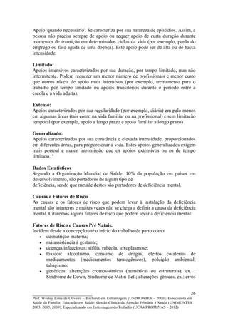 Apoio 'quando necessário'. Se caracteriza por sua natureza de episódios. Assim, a
pessoa não precisa sempre de apoio ou requer apoio de curta duração durante
momentos de transição em determinados ciclos da vida (por exemplo, perda do
emprego ou fase aguda de uma doença). Este apoio pode ser de alta ou de baixa
intensidade.

Limitado:
Apoios intensivos caracterizados por sua duração, por tempo limitado, mas não
intermitente. Podem requerer um menor número de profissionais e menor custo
que outros níveis de apoio mais intensivos (por exemplo, treinamento para o
trabalho por tempo limitado ou apoios transitórios durante o período entre a
escola e a vida adulta).

Extenso:
Apoios caracterizados por sua regularidade (por exemplo, diária) em pelo menos
em algumas áreas (tais como na vida familiar ou na profissional) e sem limitação
temporal (por exemplo, apoio a longo prazo e apoio familiar a longo prazo)

Generalizado:
Apoios caracterizados por sua constância e elevada intensidade, proporcionados
em diferentes áreas, para proporcionar a vida. Estes apoios generalizados exigem
mais pessoal e maior intromissão que os apoios extensivos ou os de tempo
limitado. "

Dados Estatísticos
Segundo a Organização Mundial de Saúde, 10% da população em países em
desenvolvimento, são portadores de algum tipo de
deficiência, sendo que metade destes são portadores de deficiência mental.

Causas e Fatores de Risco
As causas e os fatores de risco que podem levar à instalação da deficiência
mental são inúmeros e muitas vezes não se chega a definir a causa da deficiência
mental. Citaremos alguns fatores de risco que podem levar a deficiência mental:

Fatores de Risco e Causas Pré Natais.
Incidem desde a concepção até o início do trabalho de parto como:
   • desnutrição materna;
   • má assistência à gestante;
   • doenças infecciosas: sífilis, rubéola, toxoplasmose;
   • tóxicos: alcoolismo, consumo de drogas, efeitos colaterais de
      medicamentos (medicamentos teratogênicos), poluição ambiental,
      tabagismo;
   • genéticos: alterações cromossômicas (numéricas ou estruturais), ex. :
      Síndrome de Down, Síndrome de Matin Bell; alterações gênicas, ex.: erros


__________________________                                                               26
Prof. Wesley Lima de Oliveira – Bacharel em Enfermagem (UNIMONTES – 2000); Especialista em
Saúde da Família; Educação em Saúde; Gestão Clínica da Atenção Primária à Saúde (UNIMONTES
2003; 2005; 2009); Especializando em Enfermagem do Trabalho (UCAMPROMINAS – 2012)
 