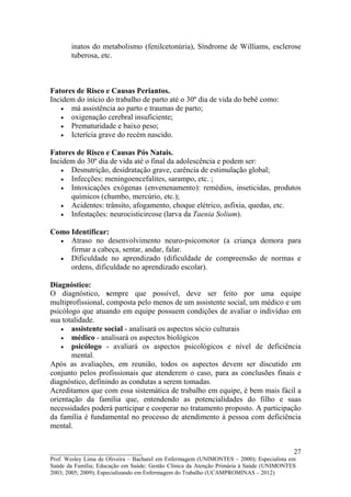 inatos do metabolismo (fenilcetonúria), Síndrome de Williams, esclerose
       tuberosa, etc.



Fatores de Risco e Causas Periantos.
Incidem do início do trabalho de parto até o 30º dia de vida do bebê como:
   • má assistência ao parto e traumas de parto;
   • oxigenação cerebral insuficiente;
   • Prematuridade e baixo peso;
   • Icterícia grave do recém nascido.


Fatores de Risco e Causas Pós Natais.
Incidem do 30º dia de vida até o final da adolescência e podem ser:
   • Desnutrição, desidratação grave, carência de estimulação global;
   • Infecções: meningoencefalites, sarampo, etc. ;
   • Intoxicações exógenas (envenenamento): remédios, inseticidas, produtos
      químicos (chumbo, mercúrio, etc.);
   • Acidentes: trânsito, afogamento, choque elétrico, asfixia, quedas, etc.
   • Infestações: neurocisticircose (larva da Taenia Solium).


Como Identificar:
  • Atraso no desenvolvimento neuro-psicomotor (a criança demora para
     firmar a cabeça, sentar, andar, falar.
  • Dificuldade no aprendizado (dificuldade de compreensão de normas e
     ordens, dificuldade no aprendizado escolar).

Diagnóstico:
O diagnóstico, sempre que possível, deve ser feito por uma equipe
multiprofissional, composta pelo menos de um assistente social, um médico e um
psicólogo que atuando em equipe possuem condições de avaliar o indivíduo em
sua totalidade.
    • assistente social - analisará os aspectos sócio culturais
    • médico - analisará os aspectos biológicos
    • psicólogo - avaliará os aspectos psicológicos e nível de deficiência
       mental.
Após as avaliações, em reunião, todos os aspectos devem ser discutido em
conjunto pelos profissionais que atenderem o caso, para as conclusões finais e
diagnóstico, definindo as condutas a serem tomadas.
Acreditamos que com essa sistemática de trabalho em equipe, é bem mais fácil a
orientação da família que, entendendo as potencialidades do filho e suas
necessidades poderá participar e cooperar no tratamento proposto. A participação
da família é fundamental no processo de atendimento à pessoa com deficiência
mental.


__________________________                                                               27
Prof. Wesley Lima de Oliveira – Bacharel em Enfermagem (UNIMONTES – 2000); Especialista em
Saúde da Família; Educação em Saúde; Gestão Clínica da Atenção Primária à Saúde (UNIMONTES
2003; 2005; 2009); Especializando em Enfermagem do Trabalho (UCAMPROMINAS – 2012)
 