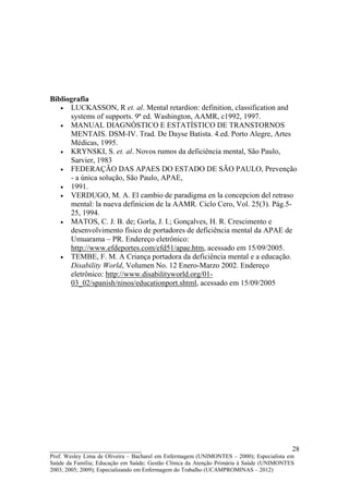 Bibliografia
   • LUCKASSON, R et. al. Mental retardion: definition, classification and
      systems of supports. 9ª ed. Washington, AAMR, c1992, 1997.
   • MANUAL DIAGNÓSTICO E ESTATÍSTICO DE TRANSTORNOS
      MENTAIS. DSM-IV. Trad. De Dayse Batista. 4.ed. Porto Alegre, Artes
      Médicas, 1995.
   • KRYNSKI, S. et. al. Novos rumos da deficiência mental, São Paulo,
      Sarvier, 1983
   • FEDERAÇÃO DAS APAES DO ESTADO DE SÃO PAULO, Prevenção
      - a única solução, São Paulo, APAE,
   • 1991.
   • VERDUGO, M. A. El cambio de paradigma en la concepcion del retraso
      mental: la nueva definicion de la AAMR. Ciclo Cero, Vol. 25(3). Pág.5-
      25, 1994.
   • MATOS, C. J. B. de; Gorla, J. I.; Gonçalves, H. R. Crescimento e
      desenvolvimento físico de portadores de deficiência mental da APAE de
      Umuarama – PR. Endereço eletrônico:
      http://www.efdeportes.com/efd51/apae.htm, acessado em 15/09/2005.
   • TEMBE, F. M. A Criança portadora da deficiência mental e a educação.
      Disability World, Volumen No. 12 Enero-Marzo 2002. Endereço
      eletrônico: http://www.disabilityworld.org/01-
      03_02/spanish/ninos/educationport.shtml, acessado em 15/09/2005




__________________________                                                               28
Prof. Wesley Lima de Oliveira – Bacharel em Enfermagem (UNIMONTES – 2000); Especialista em
Saúde da Família; Educação em Saúde; Gestão Clínica da Atenção Primária à Saúde (UNIMONTES
2003; 2005; 2009); Especializando em Enfermagem do Trabalho (UCAMPROMINAS – 2012)
 
