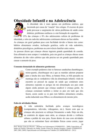 Obesidade Infantil e na Adolescência
                A obesidade não é mais apenas um problema estético, que
                incomoda por causa da “zoação” dos colegas. O excesso de peso
                pode provocar o surgimento de vários problemas de saúde como
                diabetes, problemas cardíacos e a má formação do esqueleto.
Cerca de 15% das crianças e 8% dos adolescentes sofrem de problemas de
obesidade, e oito em cada dez adolescentes continuam obesos na fase adulta.
As crianças em geral ganham peso com facilidade devido a fatores tais como:
hábitos alimentares errados, inclinação genética, estilo de vida sedentário,
distúrbios psicológicos, problemas na convivência familiar entre outros.
As pessoas dizem que crianças obesas ingerem grande quantidade de comida.
Esta afirmativa nem sempre é verdadeira, pois em geral as crianças obesas usam
alimentos de alto valor calórico que não precisa ser em grande quantidade para
causar o aumento de peso.

Consumo demasiado de alimentos gordurosos
          Como exemplo podemos citar os famosos sanduíches (hambúrguer,
          misto-quente, cheesburguer etc.) que as mamães adoram preparar
          para o lanche dos seus filhos, as batatas fritas, os bife passados na
          manteiga são os verdadeiros vilãs da alimentação infantil, vindo de
          encontro ao pessoal da equipe de saúde que condenam estes
          alimentos expondo os perigos da má alimentação aos pais onde
          alguns ainda pensam que criança saudável é criança gorda. As
          crianças costumam também a imitar os pais em tudo que eles
          fazem, assim sendo se os pais tem hábitos alimentares errados,
          acaba induzindo seus filhos a se alimentarem do mesmo jeito.

Falta de atividades físicas
            A vida sedentária facilitada pelos avanços tecnológicos
            (computadores, televisão, videogames, etc.), fazem com que as
            crianças não precisem se esforçar fisicamente a nada. Hoje em dia,
            ao contrário de alguns anos atrás, as crianças devido a violência
            urbana a pedido de seus pais, ficam dentro de casa com atividades
            que não as estimulam fazer atividades físicas como correr, jogar
__________________________                                                               29
Prof. Wesley Lima de Oliveira – Bacharel em Enfermagem (UNIMONTES – 2000); Especialista em
Saúde da Família; Educação em Saúde; Gestão Clínica da Atenção Primária à Saúde (UNIMONTES
2003; 2005; 2009); Especializando em Enfermagem do Trabalho (UCAMPROMINAS – 2012)
 