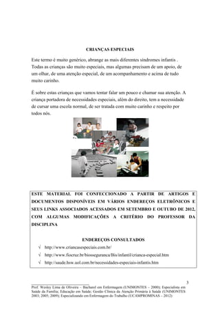 CRIANÇAS ESPECIAIS

Este termo é muito genérico, abrange as mais diferentes síndromes infantis .
Todas as crianças são muito especiais, mas algumas precisam de um apoio, de
um olhar, de uma atenção especial, de um acompanhamento e acima de tudo
muito carinho.

É sobre estas crianças que vamos tentar falar um pouco e chamar sua atenção. A
criança portadora de necessidades especiais, além do direito, tem a necessidade
de cursar uma escola normal, de ser tratada com muito carinho e respeito por
todos nós.




ESTE MATERIAL FOI CONFECCIONADO A PARTIR DE ARTIGOS E
DOCUMENTOS DISPONÍVEIS EM VÁRIOS ENDEREÇOS ELETRÔNICOS E
SEUS LINKS ASSOCIADOS ACESSADOS EM SETEMBRO E OUTUBO DE 2012,
COM ALGUMAS MODIFICAÇÕES A CRITÉRIO DO PROFESSOR DA
DISCIPLINA


                             ENDEREÇOS CONSULTADOS
   √ http://www.criancasespeciais.com.br/
   √ http://www.fiocruz.br/biosseguranca/Bis/infantil/crianca-especial.htm
   √ http://saude.hsw.uol.com.br/necessidades-especiais-infantis.htm



__________________________                                                                   3
Prof. Wesley Lima de Oliveira – Bacharel em Enfermagem (UNIMONTES – 2000); Especialista em
Saúde da Família; Educação em Saúde; Gestão Clínica da Atenção Primária à Saúde (UNIMONTES
2003; 2005; 2009); Especializando em Enfermagem do Trabalho (UCAMPROMINAS – 2012)
 