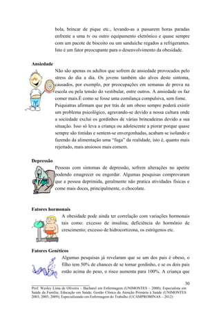 bola, brincar de pique etc., levando-as a passarem horas paradas
             enfrente a uma tv ou outro equipamento eletrônico e quase sempre
             com um pacote de biscoito ou um sanduíche regados a refrigerantes.
             Isto é um fator preocupante para o desenvolvimento da obesidade.

Ansiedade
             Não são apenas os adultos que sofrem de ansiedade provocados pelo
             stress do dia a dia. Os jovens também são alvos deste sintoma,
             causados, por exemplo, por preocupações em semanas de prova na
             escola ou pela tensão do vestibular, entre outros. A ansiedade os faz
             comer mais.É como se fosse uma comilança compulsiva, sem fome.
             Psiquiatras afirmam que por trás de um obeso sempre poderá existir
             um problema psicológico, agravando-se devido a nossa cultura onde
             a sociedade exclui os gordinhos de várias brincadeiras devido a sua
             situação. Isso só leva a criança ou adolescente a piorar porque quase
             sempre são tímidas e sentem-se envergonhadas, acabam se isolando e
             fazendo da alimentação uma “fuga” da realidade, isto é, quanto mais
             rejeitado, mais ansiosos mais comem.

Depressão
             Pessoas com sintomas de depressão, sofrem alterações no apetite
             podendo emagrecer ou engordar. Algumas pesquisas comprovaram
             que a pessoa deprimida, geralmente não pratica atividades físicas e
             come mais doces, principalmente, o chocolate.



Fatores hormonais
             A obesidade pode ainda ter correlação com variações hormonais
             tais como: excesso de insulina; deficiência do hormônio de
             crescimento; excesso de hidrocortizona, os estrógenos etc.



Fatores Genéticos
              Algumas pesquisas já revelaram que se um dos pais é obeso, o
              filho tem 50% de chances de se tornar gordinho, e se os dois pais
              estão acima do peso, o risco aumenta para 100%. A criança que

__________________________                                                               30
Prof. Wesley Lima de Oliveira – Bacharel em Enfermagem (UNIMONTES – 2000); Especialista em
Saúde da Família; Educação em Saúde; Gestão Clínica da Atenção Primária à Saúde (UNIMONTES
2003; 2005; 2009); Especializando em Enfermagem do Trabalho (UCAMPROMINAS – 2012)
 