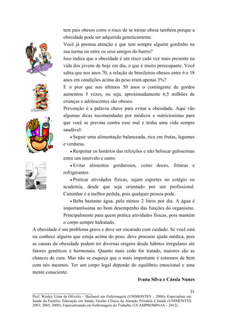 tem pais obesos corre o risco de se tornar obesa também porque a
               obesidade pode ser adquirida geneticamente.
               Você já prestou atenção e que tem sempre alguém gordinho na
               sua turma ou entre os seus amigos do bairro?
               Isso indica que a obesidade é um risco cada vez mais presente na
               vida dos jovens de hoje em dia, o que é muito preocupante. Você
               sabia que nos anos 70, a relação de brasileiros obesos entre 6 e 18
               anos em condições acima do peso eram apenas 3%?
               E o pior que nos últimos 30 anos o contingente de gordos
               aumentou 5 vezes, ou seja, aproximadamente 6,5 milhões de
               crianças e adolescentes são obesos.
               Prevenção é a palavra chave para evitar a obesidade. Aqui vão
               algumas dicas recomendadas por médicos e nutricionistas para
               que você se previna contra esse mal e tenha uma vida sempre
               saudável:
                   • Seguir uma alimentação balanceada, rica em frutas, legumes
               e verduras.
                   • Respeitar os horários das refeições e não beliscar guloseimas
               entre um intervalo e outro.
                   • Evitar alimentos gordurosos, como doces, frituras e
               refrigerantes
                   • Praticar atividades físicas, sejam esportes no colégio ou
               academia, desde que seja orientado por um profissional.
               Caminhar é a melhor pedida, pois qualquer pessoa pode.
                   • Beba bastante água, pelo menos 2 litros por dia. A água é
               importantíssima no bom desempenho das funções do organismo.
               Principalmente para quem pratica atividades físicas, pois mantém
               o corpo sempre hidratado.
A obesidade é um problema grave e deve ser encarado com cuidado. Se você está
ou conhece alguém que esteja acima do peso, deve procurar ajuda médica, pois
as causas da obesidade podem ter diversas origens desde hábitos irregulares até
fatores genéticos e hormonais. Quanto mais cedo for tratado, maiores são as
chances de cura. Mas não se esqueça que o mais importante é estarmos de bem
com nós mesmos. Ter um corpo legal depende do equilíbrio emocional e uma
mente consciente.
                                                      Ivana Silva e Cássia Nunes

__________________________                                                               31
Prof. Wesley Lima de Oliveira – Bacharel em Enfermagem (UNIMONTES – 2000); Especialista em
Saúde da Família; Educação em Saúde; Gestão Clínica da Atenção Primária à Saúde (UNIMONTES
2003; 2005; 2009); Especializando em Enfermagem do Trabalho (UCAMPROMINAS – 2012)
 