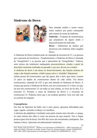 Sindrome de Down

                                          Para entender melhor o termo vamos
                                          tentar explicar por partes começando
                                          pela origem do nome da síndrome.
                                          Síndrome – Conjunto de características
                                          que prejudicam de algum modo o
                                          desenvolvimento do indivíduo.
                                          Down – Sobrenome do médico que
                                          descreveu esta síndrome John Langdon
                                          Down .
A Síndrome de Down também pode ser chamada de trissomia do 21 e as pessoas
que a possuem de trissômicos . Freqüentemente, a Síndrome de Down é chamada
de "mongolismo" e as pessoas que a apresentam de "mongolóides". Todavia,
estes termos são totalmente inadequados preconceituosos, criados a partir de
descrições incorretas realizadas no passado e, por isso, devem ser evitados .
A síndrome de down é um atraso no desenvolvimento, das funções motoras do
corpo e das funções mentais, o bebê é pouco ativo e “molinho” (hipotonia).
células possui 46 cromossomos, que são iguais, dois a dois, quer dizer, existem
23 pares ou duplas de cromossomos dentro de cada célula. Um desses
cromossomos, chamado de nº21 é que está alterado na Síndrome de Down. A
criança que possui a Síndrome de Down, tem um cromossomo 21 a mais, ou seja,
ela tem três cromossomos 21 em todas as suas células, ao invés de ter dois. É a
trissomia 21. Portanto a causa da Síndrome de Down é a trissomia do
cromossomo 21. Podemos dizer que é um acidente genético. Esse erro não está
no controle de ninguém.

Conseqüências
Em face de hipotonia do bebê, este é mais quieto, apresenta dificuldade para
sugar, engolir, sustentar a cabeça e os membros.
A abertura das pálpebras é inclinada como parte externa mais elevada, e a prega,
no canto interno dos olhos é como nas pessoas da raça amarela. Tem a língua
protusa (para fora da boca). Em 40% dos casos são encontradas cardiopatias. Sua
estatura é baixa. Apresenta um rebaixamento intelectual.
__________________________                                                               32
Prof. Wesley Lima de Oliveira – Bacharel em Enfermagem (UNIMONTES – 2000); Especialista em
Saúde da Família; Educação em Saúde; Gestão Clínica da Atenção Primária à Saúde (UNIMONTES
2003; 2005; 2009); Especializando em Enfermagem do Trabalho (UCAMPROMINAS – 2012)
 