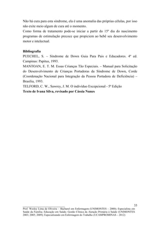 Não há cura para esta síndrome, ela é uma anomalia das próprias células, por isso
não exite meio algum de cura até o momento.
Como forma de tratamento pode-se iniciar a partir do 15º dia do nascimento
programas de estimulação precoce que propiciem ao bebê seu desenvolvimento
motor e intelectual.

Bibliografia
PUECHEL, S. – Síndrome de Down Guia Para Pais e Educadores. 4º ed.
Campinas: Papitus, 1993.
MANTOAN, E. T. M. Essas Crianças Tão Especiais. – Manual para Solicitação
do Desenvolvimento de Crianças Portadoras da Síndrome de Down, Corde
(Coordenação Nacional para Integração da Pessoa Portadora de Deficiência) –
Brasília, 1993.
TELFORD, C. W., Sawrey, J. M. O indivíduo Excepcional - 5ª Edição
Texto de Ivana Silva, revisado por Cássia Nunes




__________________________                                                               33
Prof. Wesley Lima de Oliveira – Bacharel em Enfermagem (UNIMONTES – 2000); Especialista em
Saúde da Família; Educação em Saúde; Gestão Clínica da Atenção Primária à Saúde (UNIMONTES
2003; 2005; 2009); Especializando em Enfermagem do Trabalho (UCAMPROMINAS – 2012)
 
