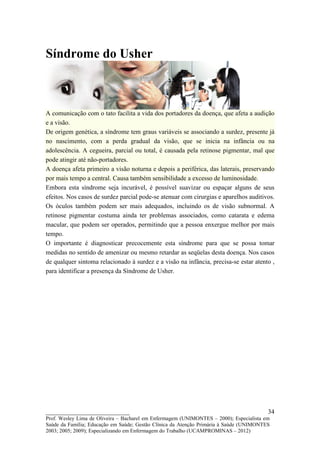 Síndrome do Usher



A comunicação com o tato facilita a vida dos portadores da doença, que afeta a audição
e a visão.
De origem genética, a síndrome tem graus variáveis se associando a surdez, presente já
no nascimento, com a perda gradual da visão, que se inicia na infância ou na
adolescência. A cegueira, parcial ou total, é causada pela retinose pigmentar, mal que
pode atingir até não-portadores.
A doença afeta primeiro a visão noturna e depois a periférica, das laterais, preservando
por mais tempo a central. Causa também sensibilidade a excesso de luminosidade.
Embora esta síndrome seja incurável, é possível suavizar ou espaçar alguns de seus
efeitos. Nos casos de surdez parcial pode-se atenuar com cirurgias e aparelhos auditivos.
Os óculos também podem ser mais adequados, incluindo os de visão subnormal. A
retinose pigmentar costuma ainda ter problemas associados, como catarata e edema
macular, que podem ser operados, permitindo que a pessoa enxergue melhor por mais
tempo.
O importante é diagnosticar precocemente esta síndrome para que se possa tomar
medidas no sentido de amenizar ou mesmo retardar as seqüelas desta doença. Nos casos
de qualquer sintoma relacionado à surdez e a visão na infância, precisa-se estar atento ,
para identificar a presença da Síndrome de Usher.




__________________________                                                               34
Prof. Wesley Lima de Oliveira – Bacharel em Enfermagem (UNIMONTES – 2000); Especialista em
Saúde da Família; Educação em Saúde; Gestão Clínica da Atenção Primária à Saúde (UNIMONTES
2003; 2005; 2009); Especializando em Enfermagem do Trabalho (UCAMPROMINAS – 2012)
 