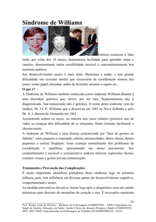 Síndrome de Williams



                                                        Embora comecem a falar
tarde, por volta dos 18 meses, demonstram facilidade para aprender rimas e
canções, demonstrando muita sensibilidade musical e concomitantemente boa
memória auditiva.
Seu desenvolvimento motor é mais lento. Demoram a andar, e tem grande
dificuldade em executar tarefas que necessitem de coordenação motora tais
como: cortar papel, desenhar, andar de bicicleta, amarrar o sapato etc..
O que é?
A Síndrome de Williams também conhecida como síndrome Williams-Beuren é
uma desordem genética que, talvez, por ser rara, freqüentemente não é
diagnosticada. Sua transmissão não é genética. O nome desta síndrome vem do
médico, Dr. J.C.P. Williams que a descreveu em 1961 na Nova Zelândia e pelo
Dr. A. J. Beuren da Alemanha em 1962 .
Acometendo ambos os sexos, na maioria dos casos infantis (primeiro ano de
vida), as crianças têm dificuldade de se alimentar, ficam irritadas facilmente e
choram muito.
A síndrome de Williams é uma doença caracterizada por "face de gnomo ou
fadinha”, nariz pequeno e empinado, cabelos encaracolados, lábios cheios, dentes
pequenos e sorriso freqüente. Estas crianças normalmente têm problemas de
coordenação e equilíbrio, apresentando um atraso psicomotor. Seu
comportamento é sociável e comunicativo embora utilizem expressões faciais,
contatos visuais e gestos em sua comunicação.

Tratamento e Prevenção das Complicações
É muito importante identificar portadores desta síndrome logo na primeira
infância, pois, tem influência em diversas partes do desenvolvimento cognitivo,
comportamental e motor.
As medidas preventivas devem-se iniciar logo após o diagnóstico com um estudo
minucioso para descarte de anomalias do coração e rins. É necessário monitorar

__________________________                                                               36
Prof. Wesley Lima de Oliveira – Bacharel em Enfermagem (UNIMONTES – 2000); Especialista em
Saúde da Família; Educação em Saúde; Gestão Clínica da Atenção Primária à Saúde (UNIMONTES
2003; 2005; 2009); Especializando em Enfermagem do Trabalho (UCAMPROMINAS – 2012)
 