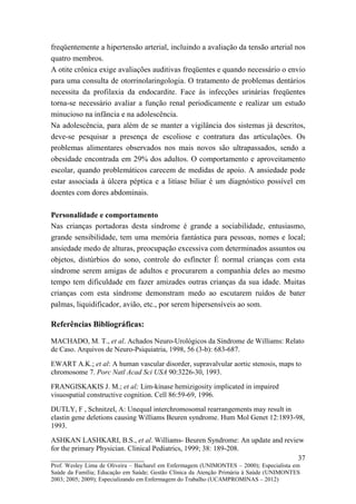 freqüentemente a hipertensão arterial, incluindo a avaliação da tensão arterial nos
quatro membros.
A otite crônica exige avaliações auditivas freqüentes e quando necessário o envio
para uma consulta de otorrinolaringologia. O tratamento de problemas dentários
necessita da profilaxia da endocardite. Face às infecções urinárias freqüentes
torna-se necessário avaliar a função renal periodicamente e realizar um estudo
minucioso na infância e na adolescência.
Na adolescência, para além de se manter a vigilância dos sistemas já descritos,
deve-se pesquisar a presença de escoliose e contratura das articulações. Os
problemas alimentares observados nos mais novos são ultrapassados, sendo a
obesidade encontrada em 29% dos adultos. O comportamento e aproveitamento
escolar, quando problemáticos carecem de medidas de apoio. A ansiedade pode
estar associada à úlcera péptica e a litíase biliar é um diagnóstico possível em
doentes com dores abdominais.

Personalidade e comportamento
Nas crianças portadoras desta síndrome é grande a sociabilidade, entusiasmo,
grande sensibilidade, tem uma memória fantástica para pessoas, nomes e local;
ansiedade medo de alturas, preocupação excessiva com determinados assuntos ou
objetos, distúrbios do sono, controle do esfíncter É normal crianças com esta
síndrome serem amigas de adultos e procurarem a companhia deles ao mesmo
tempo tem dificuldade em fazer amizades outras crianças da sua idade. Muitas
crianças com esta síndrome demonstram medo ao escutarem ruídos de bater
palmas, liquidificador, avião, etc., por serem hipersensíveis ao som.

Referências Bibliográficas:

MACHADO, M. T., et al. Achados Neuro-Urológicos da Síndrome de Williams: Relato
de Caso. Arquivos de Neuro-Psiquiatria, 1998, 56 (3-b): 683-687.

EWART A.K.; et al: A human vascular disorder, supravalvular aortic stenosis, maps to
chromosome 7. Porc Natl Acad Sci USA 90:3226-30, 1993.

FRANGISKAKIS J. M.; et al; Lim-kinase hemizigosity implicated in impaired
visuospatial constructive cognition. Cell 86:59-69, 1996.

DUTLY, F , Schnitzel, A: Unequal interchromosomal rearrangements may result in
elastin gene deletions causing Williams Beuren syndrome. Hum Mol Genet 12:1893-98,
1993.

ASHKAN LASHKARI, B.S., et al. Williams- Beuren Syndrome: An update and review
for the primary Physician. Clinical Pediatrics, 1999; 38: 189-208.
__________________________                                                  37
Prof. Wesley Lima de Oliveira – Bacharel em Enfermagem (UNIMONTES – 2000); Especialista em
Saúde da Família; Educação em Saúde; Gestão Clínica da Atenção Primária à Saúde (UNIMONTES
2003; 2005; 2009); Especializando em Enfermagem do Trabalho (UCAMPROMINAS – 2012)
 
