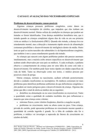 CAUSAS E AVALIAÇÃO DAS NECESSIDADES ESPECIAIS

Problemas de desenvolvimento: causas possíveis
    Algumas crianças possuem problemas congênitos, como danos ou
desenvolvimento incompleto do cérebro, que impedem que elas tenham um
desenvolvimento normal. Outras sofrem de condições ou doenças que podem ser
tratadas se forem identificadas. Uma doença metabólica hereditária rara, que é
testada quando as crianças completam alguns dias de vida ou em sua primeira
visita ao médico é a fenilcetonúria (PKU). Quando não tratada, a doença leva ao
retardamento mental, mas a detecção e tratamento rápido através da alimentação
costumam possibilitar o desenvolvimento de inteligência dentro da média. Outro
teste ao qual os recém-nascidos são submetidos é o de hipotireoidismo congênito,
que também é raro e causa retardamento quando não tratado.
    As crianças que nascem com alguns problemas podem não parecer anormais
imediatamente, mas a maioria exibe atrasos específicos no desenvolvimento que
acabam sendo observados por seus pais ou médicos. A cada avaliação, o pediatra
observa o comportamento da criança para ter uma idéia de como está indo o
desenvolvimento. Ele também pode fazer testes rápidos em idades específicas da
vida do bebê. Tanto na observação como nos testes, o médico procura por
possíveis sinais de perigo.
    Outras crianças, normais no nascimento, acabam sofrendo posteriormente
devido a cuidados insuficientes ou incompletos. Os médicos costumam ter mais
problemas para identificar problemas ambientais do que deficiências congênitas e
eles podem ser muito perigosos para o desenvolvimento da criança. Algumas das
pistas que dão o sinal de alerta ao médico são as seguintes:
    • distúrbios na alimentação ou no sono (insuficientes ou excessivos). Tanto
a quantidade como a qualidade de cuidados recebidos dos pais influenciam a
maneira que uma criança come e dorme;
    • sintomas físicos, como vômitos freqüentes, diarréia e erupções na pele;
    • problemas no crescimento, tanto na altura como no peso. Uma criança,
privada de carinho, pode apresentar problemas no crescimento mesmo quando a
quantidade de comida ingerida é grande. Se a falta de cuidados não for o
problema, o médico vai investigar a supressão de fatores de crescimento no
cérebro do bebê;


__________________________                                                                   4
Prof. Wesley Lima de Oliveira – Bacharel em Enfermagem (UNIMONTES – 2000); Especialista em
Saúde da Família; Educação em Saúde; Gestão Clínica da Atenção Primária à Saúde (UNIMONTES
2003; 2005; 2009); Especializando em Enfermagem do Trabalho (UCAMPROMINAS – 2012)
 
