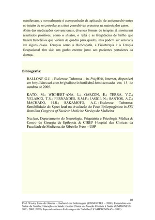 manifestam, e normalmente é acompanhado da aplicação de anticonvulsivantes
no intuito de se controlar as crises convulsivas presentes na maioria dos casos.
Além das medicações convencionais, diversas formas de terapias já mostraram
resultados positivos, como o shiatsu, o reiki e as freqüências de brilho que
trazem benefícios que variam de quadro para quadro, mas podem ser sensíveis
em alguns casos. Terapias como a Homeopatia, a Fisioterapia e a Terapia
Ocupacional têm sido um ganho enorme junto aos pacientes portadores da
doença.



Bibliografia:

   BALLONE G.J. - Esclerose Tuberosa - in. PsiqWeb, Internet, disponível
   em http://sites.uol.com.br/gballone/infantil/dm2.html acessado em 13 de
   outubro de 2005.

   KATO, M.; WICHERT-ANA, L.; GARZON, E.; TERRA, V.C.;
   VELASCO, T.R.; FERNANDES, R.M.F.; IASIGI, N.; SANTOS, A.C.;
   MACHADO,         H.R.;    SAKAMOTO,        A.C. - Esclerose   Tuberosa:
   Sensibilidade do Spect Ictal na Avaliação do Foco Epileptogênico in XIX
   Brazilian Congress of Nuclear Medicine Serviço de Medicina

   Nuclear, Departamento do Neurologia, Psiquiatria e Psicologia Médica &
   Centro de Cirurgia de Epilepsia & CIREP Hospital das Clínicas da
   Faculdade de Medicina, de Ribeirão Preto – USP




__________________________                                                               40
Prof. Wesley Lima de Oliveira – Bacharel em Enfermagem (UNIMONTES – 2000); Especialista em
Saúde da Família; Educação em Saúde; Gestão Clínica da Atenção Primária à Saúde (UNIMONTES
2003; 2005; 2009); Especializando em Enfermagem do Trabalho (UCAMPROMINAS – 2012)
 