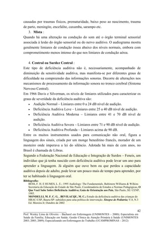 causadas por traumas físicos, prematuridade, baixo peso ao nascimento, trauma
de parto, meningite, encefalite, caxumba, sarampo etc.
   3. Mista :
Quando há uma alteração na condução do som até o órgão terminal sensorial
associada à lesão do órgão sensorial ou do nervo auditivo. O audiograma mostra
geralmente limiares de condução óssea abaixo dos níveis normais, embora com
comprometimento menos intenso do que nos limiares de condução aérea.

    4. Central ou Surdez Central :
Este tipo de deficiência auditiva não é, necessariamente, acompanhado de
diminuição da sensitividade auditiva, mas manifesta-se por diferentes graus de
dificuldade na compreensão das informações sonoras. Decorre de alterações nos
mecanismos de processamento da informação sonora no tronco cerebral (Sistema
Nervoso Central).
Em 1966 Davis e Silverman, os níveis de limiares utilizados para caracterizar os
graus de severidade da deficiência auditiva são:
    • Audição Normal – Limiares entre 0 a 24 dB nível de audição.
    • Deficiência Auditiva Leve – Limiares entre 25 a 40 dB nível de audição.
    • Deficiência Auditiva Moderna – Limiares entre 41 e 70 dB nível de
        audição.
    • Deficiência Auditiva Severa – Limiares entre 71 e 90 dB nível de audição.
    • Deficiência Auditiva Profunda – Limiares acima de 90 dB.
Entre os muitos instrumentos usados para comunicação não oral, figura a
linguagem dos sinais, criada por um monge beneditino francês, morador de um
mosteiro onde imperava a lei do silêncio. Adotada há mais de cem anos, no
Brasil é chamada de Libras.
Segundo a Federação Nacional de Educação e Integração de Surdos – Feneis, um
indivíduo que já tenha nascido com deficiência auditiva pode levar um ano para
aprender a linguagem. Já alguém que ouve bem ou que perdeu a capacidade
auditiva depois de adulto, pode levar um pouco mais de tempo para aprender, por
ter se habituado à linguagem oral.
Bibliografia:
    BESS, F. H. E HUMES, L. E.; 1995 Audiology: The Fundamentals. Baltimore Williams & Wilkins
    Secretaria da Educação do Estado de São Paulo. Coordenadoria de Estudos a Normas Pedagógicas, O
    Que Você Sabe Sobre Deficiência Auditiva; Guia de Orientação aos Pais, São Paulo, SE/ CENP,
    1985.
    MONDELLI, M. F. C. G. , BEVILACQU, M. C.; Estudo da deficiência auditiva das crianças do
    HRAC-USP, Bauru-SP: subsídios para uma política de intervenção. Sinopse de Pediatria; V.8, N.3
    Ed. Moreira Jr; Outubro de 2002

__________________________                                                                      42
Prof. Wesley Lima de Oliveira – Bacharel em Enfermagem (UNIMONTES – 2000); Especialista em
Saúde da Família; Educação em Saúde; Gestão Clínica da Atenção Primária à Saúde (UNIMONTES
2003; 2005; 2009); Especializando em Enfermagem do Trabalho (UCAMPROMINAS – 2012)
 