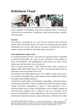 Deficiência Visual




É uma situação irreversível de diminuição da resposta visual, em virtude de
causas congênitas ou hereditárias, mesmo após tratamento clínico e/ ou cirúrgico
e uso de óculos convencionais. A deficiência visual inclui dois grupos: cegueira,
visão subnormal.

Cegueira
Têm somente a percepção da luz ou que não têm nenhuma visão e precisam
aprender através do método Braille e de meios de comunicação que não estejam
relacionados com o uso da visão. Deverá, no entanto, ser incentivado a usar seu
resíduo visual nas atividades de vida diária sempre que possível.

Visão Subnormal ou Baixa Visão
É considerado portador de baixa visão aquele que apresenta desde a capacidade
de perceber luminosidade até o grau em que a deficiência visual interfira ou
limite seu desempenho. Sua aprendizagem se dará através dos meios visuais,
mesmo que sejam necessários recursos especiais.
Tanto a cegueira total quanto a visão subnormal pode afetar a pessoas em
qualquer idade. Bebês podem nascer sem visão e outras pessoas podem tornar-se
deficientes visuais em qualquer fase da vida.
Ela também ocorre independentemente de sexo, religião, crenças, grupo étnico,
raça, ancestrais, educação, cultura, saúde, posição social, condições de residência
ou qualquer outra condição específica.
A deficiência visual interfere em habilidades e capacidades e afeta não somente a
vida da pessoa que perdeu a visão, mas também dos membros da família, amigos,
colegas, professores, empregadores e outros. O mais importante é criar o
ambiente propício para a criança com deficiência visual conseguir alcançar um
desenvolvimento compatível com o estágio de vida que se encontrar até que
possa ter a capacidade de se tornar independente e ativa socialmente. Para tanto é
extremamente importante que pais, amigos, professores e profissionais de saúde

__________________________                                                               43
Prof. Wesley Lima de Oliveira – Bacharel em Enfermagem (UNIMONTES – 2000); Especialista em
Saúde da Família; Educação em Saúde; Gestão Clínica da Atenção Primária à Saúde (UNIMONTES
2003; 2005; 2009); Especializando em Enfermagem do Trabalho (UCAMPROMINAS – 2012)
 