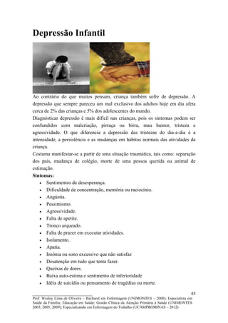 Depressão Infantil




Ao contrário do que muitos pensam, criança também sofre de depressão. A
depressão que sempre pareceu um mal exclusivo dos adultos hoje em dia afeta
cerca de 2% das crianças e 5% dos adolescentes do mundo.
Diagnósticar depressão é mais difícil nas crianças, pois os sintomas podem ser
confundidos com malcriação, pirraça ou birra, mau humor, tristeza e
agressividade. O que diferencia a depressão das tristezas do dia-a-dia é a
intensidade, a persistência e as mudanças em hábitos normais das atividades da
criança.
Costuma manifestar-se a partir de uma situação traumática, tais como: separação
dos pais, mudança de colégio, morte de uma pessoa querida ou animal de
estimação.
Sintomas:
    • Sentimentos de desesperança.
    • Dificuldade de concentração, memória ou raciocínio.
    • Angústia.
    • Pessimismo.
    • Agressividade.
    • Falta de apetite.
    • Tronco arqueado.
    • Falta de prazer em executar atividades.
    • Isolamento.
    • Apatia.
    • Insônia ou sono excessivo que não satisfaz
    • Desatenção em tudo que tenta fazer.
    • Queixas de dores.
    • Baixa auto-estima e sentimento de inferioridade
    • Idéia de suicídio ou pensamento de tragédias ou morte.

__________________________                                                               45
Prof. Wesley Lima de Oliveira – Bacharel em Enfermagem (UNIMONTES – 2000); Especialista em
Saúde da Família; Educação em Saúde; Gestão Clínica da Atenção Primária à Saúde (UNIMONTES
2003; 2005; 2009); Especializando em Enfermagem do Trabalho (UCAMPROMINAS – 2012)
 