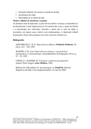 •  Sensação freqüente de cansaço ou perda de energia
   • Sentimentos de culpa.
   • Dificuldade de se afastar da mãe.
Medos e aflições de abandono e rejeição.
Ao primeiro sinal de depressão, os pais devem acolher a criança e encaminhá-la a
um profissional o mais rápido possível. Na maioria das vezes, o apoio da família
e a psicoterapia são suficientes. Somente a partir dos 6 anos de idade, é
necessário, em alguns casos, intervir com medicamentos. A depressão infantil
desencadeia várias outras doenças tais como: anorexia, bulimia, etc.

Bibliografia:

   ASSUMPÇÃO, F. B. Jr. Depressão na infância. Pediatria Moderna. 28
   (4), p. 323 – 328, 1992.

   BANDIN, J. M.; et al. Depressão em crianças: características
   demográficas e sintomatologia. Jornal Brasileiro de Psiquiatria. 44 (1), p.
   27 – 32, 1995.

   CHESS, S. e HASSIBI, M. Princípios e práticas da psiquiatria
   infantil .Porto Alegre: Artes Médicas, 1982.

   Ballone GJ, Dificuldades de Aprendizagem, in. PsiqWeb, Internet,
   disponível em http://www.psiqweb.med.br/, revisto em 2005.




__________________________                                                               46
Prof. Wesley Lima de Oliveira – Bacharel em Enfermagem (UNIMONTES – 2000); Especialista em
Saúde da Família; Educação em Saúde; Gestão Clínica da Atenção Primária à Saúde (UNIMONTES
2003; 2005; 2009); Especializando em Enfermagem do Trabalho (UCAMPROMINAS – 2012)
 