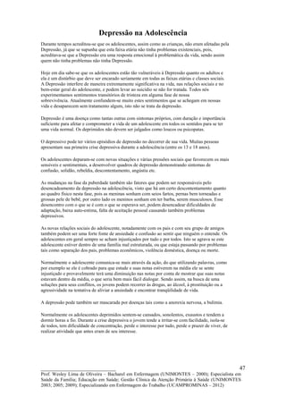 Depressão na Adolescência
Durante tempos acreditou-se que os adolescentes, assim como as crianças, não eram afetadas pela
Depressão, já que se supunha que esta faixa etária não tinha problemas existenciais, pois,
acreditava-se que a Depressão era uma resposta emocional à problemática da vida, sendo assim
quem não tinha problemas não tinha Depressão.

Hoje em dia sabe-se que os adolescentes estão tão vulneráveis à Depressão quanto os adultos e
ela é um distúrbio que deve ser encarado seriamente em todas as faixas etárias e classes sociais.
A Depressão interfere de maneira extremamente significativa na vida, nas relações sociais e no
bem-estar geral do adolescente, e podem levar ao suicídio se não for tratada. Todos nós
experimentamos sentimentos transitórios de tristeza em alguma fase de nossa
sobrevivência. Atualmente confundem-se muito estes sentimentos que se achegam em nossas
vida e desaparecem sem tratamento algum, isto não se trata da depressão.

Depressão é uma doença como tantas outras com sintomas próprios, com duração e importância
suficiente para afetar e comprometer a vida de um adolescente em todos os sentidos para se ter
uma vida normal. Os deprimidos não devem ser julgados como loucos ou psicopatas.

O depressivo pode ter vários episódios de depressão no decorrer de sua vida. Muitas pessoas
apresentam sua primeira crise depressiva durante a adolescência (entre os 13 e 18 anos).

Os adolescentes deparam-se com novas situações e várias pressões sociais que favorecem os mais
sensíveis e sentimentais, a desenvolver quadros de depressão demonstrando sintomas de
confusão, solidão, rebeldia, descontentamento, angústia etc.

As mudanças na fase da puberdade também são fatores que podem ser responsáveis pelo
desencadeamento da depressão na adolescência, visto que há um certo descontentamento quanto
ao quadro físico nesta fase, pois as meninas sonham com seios fartos, pernas bem torneadas e
grossas pele de bebê, por outro lado os meninos sonham em ter barba, serem musculosos. Esse
desencontro com o que se é com o que se esperava ser, podem desencadear dificuldades de
adaptação, baixa auto-estima, falta de aceitação pessoal causando também problemas
depressivos.

As novas relações sociais do adolescente, notadamente com os pais e com seu grupo de amigos
também podem ser uma forte fonte de ansiedade e confusão ao sentir que ninguém o entende. Os
adolescentes em geral sempre se acham injustiçados por tudo e por todos. Isto se agrava se este
adolescente estiver dentro de uma família mal estruturada, ou que estaja passando por problemas
tais como separação dos pais, problemas econômicos, violência doméstica, doença ou morte.

Normalmente o adolescente comunica-se mais através da ação, do que utilizando palavras, como
por exemplo se ele é cobrado para que estude e suas notas estiverem na média ele se sente
injustiçado e provavelmente terá uma diminuição nas notas por conta de mostrar que suas notas
estavam dentro da média, o que seria bem mais fácil dialogar. Sendo assim, na busca de uma
soluções para seus conflitos, os jovens podem recorrer às drogas, ao álcool, à prostituição ou a
agressividade na tentativa de aliviar a ansiedade e encontrar tranqüilidade de vida.

A depressão pode também ser mascarada por doenças tais como a anorexia nervosa, a bulimia.

Normalmente os adolescentes deprimidos sentem-se cansados, sonolentos, exaustos e tendem a
dormir horas a fio. Durante a crise depressiva o jovem tende a irritar-se com facilidade, isola-se
de todos, tem dificuldade de concentração, perde o interesse por tudo, perde o prazer de viver, de
realizar atividade que antes eram de seu interesse.




__________________________                                                                           47
Prof. Wesley Lima de Oliveira – Bacharel em Enfermagem (UNIMONTES – 2000); Especialista em
Saúde da Família; Educação em Saúde; Gestão Clínica da Atenção Primária à Saúde (UNIMONTES
2003; 2005; 2009); Especializando em Enfermagem do Trabalho (UCAMPROMINAS – 2012)
 