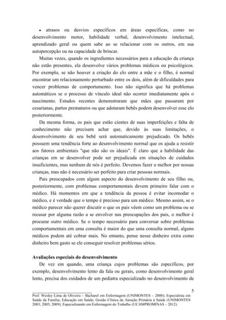 •   atrasos ou desvios específicos em áreas específicas, como no
desenvolvimento motor, habilidade verbal, desenvolvimento intelectual,
aprendizado geral ou quem sabe ao se relacionar com os outros, em sua
autopercepção ou na capacidade de brincar.
    Muitas vezes, quando os ingredientes necessários para a educação da criança
não estão presentes, ela desenvolve vários problemas médicos ou psicológicos.
Por exemplo, se não houver a criação do elo entre a mãe e o filho, é normal
encontrar um relacionamento perturbado entre os dois, além de dificuldades para
vencer problemas de comportamento. Isso não significa que há problemas
automáticos se o processo de vínculo ideal não ocorrer imediatamente após o
nascimento. Estudos recentes demonstraram que mães que passaram por
cesarianas, partos prematuros ou que adotaram bebês podem desenvolver esse elo
posteriormente.
    Da mesma forma, os pais que estão cientes de suas imperfeições e falta de
conhecimento não precisam achar que, devido às suas limitações, o
desenvolvimento de seu bebê será automaticamente prejudicado. Os bebês
possuem uma tendência forte ao desenvolvimento normal que os ajuda a resistir
aos fatores ambientais "que não são os ideais". É claro que a habilidade das
crianças em se desenvolver pode ser prejudicada em situações de cuidados
insuficientes, mas nenhum de nós é perfeito. Devemos fazer o melhor por nossas
crianças, mas não é necessário ser perfeito para criar pessoas normais.
    Pais preocupados com algum aspecto do desenvolvimento de seu filho ou,
posteriormente, com problemas comportamentais devem primeiro falar com o
médico. Há momentos em que a tendência da pessoa é evitar incomodar o
médico, e é verdade que o tempo é precioso para um médico. Mesmo assim, se o
médico parecer não querer discutir o que os pais vêem como um problema ou se
recusar por alguma razão a se envolver nas preocupações dos pais, o melhor é
procurar outro médico. Se o tempo necessário para conversar sobre problemas
comportamentais em uma consulta é maior do que uma consulta normal, alguns
médicos podem até cobrar mais. No entanto, pense nesse dinheiro extra como
dinheiro bem gasto se ele conseguir resolver problemas sérios.

Avaliações especiais do desenvolvimento
    De vez em quando, uma criança cujos problemas são específicos, por
exemplo, desenvolvimento lento da fala ou gerais, como desenvolvimento geral
lento, precisa dos cuidados de um pediatra especializado no desenvolvimento de

__________________________                                                                   5
Prof. Wesley Lima de Oliveira – Bacharel em Enfermagem (UNIMONTES – 2000); Especialista em
Saúde da Família; Educação em Saúde; Gestão Clínica da Atenção Primária à Saúde (UNIMONTES
2003; 2005; 2009); Especializando em Enfermagem do Trabalho (UCAMPROMINAS – 2012)
 