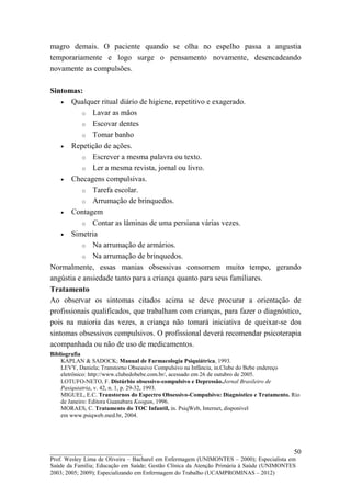 magro demais. O paciente quando se olha no espelho passa a angustia
temporariamente e logo surge o pensamento novamente, desencadeando
novamente as compulsões.

Sintomas:
    • Qualquer ritual diário de higiene, repetitivo e exagerado.
           o Lavar as mãos
           o Escovar dentes
           o Tomar banho
    • Repetição de ações.
           o Escrever a mesma palavra ou texto.
           o Ler a mesma revista, jornal ou livro.
    • Checagens compulsivas.
           o Tarefa escolar.
           o Arrumação de brinquedos.
    • Contagem
           o Contar as lâminas de uma persiana várias vezes.
    • Simetria
           o Na arrumação de armários.
           o Na arrumação de brinquedos.
Normalmente, essas manias obsessivas consomem muito tempo, gerando
angústia e ansiedade tanto para a criança quanto para seus familiares.
Tratamento
Ao observar os sintomas citados acima se deve procurar a orientação de
profissionais qualificados, que trabalham com crianças, para fazer o diagnóstico,
pois na maioria das vezes, a criança não tomará iniciativa de queixar-se dos
sintomas obsessivos compulsivos. O profissional deverá recomendar psicoterapia
acompanhada ou não de uso de medicamentos.
Bibliografia
    KAPLAN & SADOCK; Manual de Farmacologia Psiquiátrica, 1993.
    LEVY, Daniela; Transtorno Obsessivo Compulsivo na Infância, in.Clube do Bebe endereço
    eletrônico: http://www.clubedobebe.com.br/, acessado em 26 de outubro de 2005.
    LOTUFO-NETO, F. Distúrbio obsessivo-compulsivo e Depressão.Jornal Brasileiro de
    Pasiquiatria, v. 42, n. 1, p. 29-32, 1993.
    MIGUEL, E.C. Transtornos do Espectro Obsessivo-Compulsivo: Diagnóstico e Tratamento. Rio
    de Janeiro: Editora Guanabara Koogan, 1996.
    MORAES, C. Tratamento do TOC Infantil, in. PsiqWeb, Internet, disponível
    em www.psiqweb.med.br, 2004.




__________________________                                                               50
Prof. Wesley Lima de Oliveira – Bacharel em Enfermagem (UNIMONTES – 2000); Especialista em
Saúde da Família; Educação em Saúde; Gestão Clínica da Atenção Primária à Saúde (UNIMONTES
2003; 2005; 2009); Especializando em Enfermagem do Trabalho (UCAMPROMINAS – 2012)
 