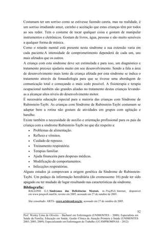 Costumam ter um sorriso como se estivesse fazendo careta, mas na realidade, é
um sorriso irradiando amor, carinho e aceitação que estas crianças têm por todos
ao seu redor. Tem o costume de tocar qualquer coisa e gostam de manipular
instrumentos e eletrônicos. Gostam de livros, água, pessoas e são muito sensíveis
a qualquer forma de música.
Como o retardo mental está presente nesta síndrome a sua extensão varia em
cada paciente.A intensidade de comprometimento dependerá de cada um, uns
mais afetados que os outros.
A criança com esta síndrome deve ser estimulada e para isso, um diagnóstico e
tratamento precoce ajudaria muito em seu desenvolvimento. Sendo a fala a área
de desenvolvimento mais lento da criança afetada por esta síndrome se indica o
tratamento através da fonaudiologia para que se tivesse uma abordagem de
comunicação total e começando o mais cedo possível. A fisioterapia e terapia
ocupacional também são grandes aliadas no tratamento destas crianças levando-
as a alcançar altos níveis do desenvolvimento motor.
É necessária educação especial para a maioria das crianças com Síndrome de
Rubinstein-Taybi. As crianças com Síndrome de Rubinstein-Taybi costumam se
adaptar bem a rotina não gostam de atividades em grupos com agitação e
barulho.
Existe também a necessidade de auxílio e orientação profissional para os pais da
criança com a síndrome Rubinstein-Taybi no que diz respeito a:
    • Problemas de alimentação.
    • Refluxo e vômitos.
    • Cuidado de repouso.
    • Treinamento respiratório.
    • Terapias familiar.
    • Ajuda financeira para despesas médicas.
    • Modificação de comportamentos.
    • Infeccções respiratórias.
Alguns estudos já comprovam a origem genética da Síndrome de Rubinstein-
Taybi. Um pedaço da informação hereditária (do cromossomo 16) pode ter sido
apagado ou ter mudado de lugar resultando nas características da síndrome.
Bibliografia:
   BALLONE G.J; Síndromes das Deficiências Mentais, in. PsiqWeb, Internet,             disponível
   em www.psiqweb.med.br, revisto em 2005, acessado em 27 de outubro de 2005.

   Site consultado: ARTS - www.artsbrasil.org.br, acessado em 27 de outubro de 2005.


__________________________                                                                    52
Prof. Wesley Lima de Oliveira – Bacharel em Enfermagem (UNIMONTES – 2000); Especialista em
Saúde da Família; Educação em Saúde; Gestão Clínica da Atenção Primária à Saúde (UNIMONTES
2003; 2005; 2009); Especializando em Enfermagem do Trabalho (UCAMPROMINAS – 2012)
 