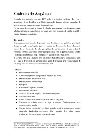 Síndrome de Angelman
Relatada pela primeira vez em 1965 pelo neurologista britânico, Dr. Harry
Angelman , é um distúrbio neurológico causando Retardo Mental, alterações de
comportamento e características físicas próprias.
Por ser uma doença rara e pouco divulgada, esta doença genética compromete
substancialmente o diagnóstico por parte dos profissionais da saúde infantil e
mesmo da neuro-psiquiatria.

Diagnóstico
É feito, geralmente a partir do primeiro ano de vida por um pediatra, geneticista
clínico ou pelo neurologista que se baseiam na história do desenvolvimento
motor, desenvolvimento da fala, em relatos de movimentos atípicos incluindo
tremores, flapping das mãos, andar desequilibrado com as pernas rígidas, abertas
e os braços afastados do corpo na tentativa de melhorar o equilíbrio.
O paciente com esta síndrome tem um comportamento alegre, caracterizado com
riso fácil e freqüente, se comunicando com dificuldade em conseqüência da
diminuição de sua capacidade de expressão oral.

Sintomas:
   • Problemas alimentares.
   • Atraso em aprender a engatinhar, a sentar e a andar.
   • Dificuldade ou ausência de fala.
   • Dificuldade de aprendizado.
   • Epilepsia.
   • Eletroencefalograma anormal.
   • Movimentos anormais.
   • Natureza afetuosa, alegre e com sorriso freqüente.
   • Transtornos no sono.
   • Andar desequilibrado com as pernas abertas e rígidas.
   • Tamanho da cabeça menor do que o normal, freqüentemente com
      achatamento posterior.
   • Traços faciais característicos (boca grande, queixo proeminente, dentes
      espaçados, bochechas acentuadas, lábio superior fino, olhos fundos,
      tendência a deixar a língua entre os dentes).


__________________________                                                               53
Prof. Wesley Lima de Oliveira – Bacharel em Enfermagem (UNIMONTES – 2000); Especialista em
Saúde da Família; Educação em Saúde; Gestão Clínica da Atenção Primária à Saúde (UNIMONTES
2003; 2005; 2009); Especializando em Enfermagem do Trabalho (UCAMPROMINAS – 2012)
 