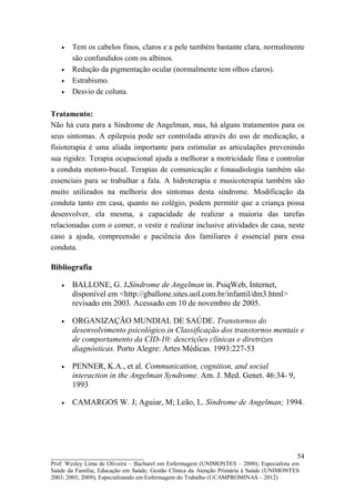 •   Tem os cabelos finos, claros e a pele também bastante clara, normalmente
       são confundidos com os albinos.
   •   Redução da pigmentação ocular (normalmente tem olhos claros).
   •   Estrabismo.
   •   Desvio de coluna.

Tratamento:
Não há cura para a Síndrome de Angelman, mas, há alguns tratamentos para os
seus sintomas. A epilepsia pode ser controlada através do uso de medicação, a
fisioterapia é uma aliada importante para estimular as articulações prevenindo
sua rigidez. Terapia ocupacional ajuda a melhorar a motricidade fina e controlar
a conduta motoro-bucal. Terapias de comunicação e fonaudiologia também são
essenciais para se trabalhar a fala. A hidroterapia e musicoterapia também são
muito utilizados na melhoria dos sintomas desta síndrome. Modificação da
conduta tanto em casa, quanto no colégio, podem permitir que a criança possa
desenvolver, ela mesma, a capacidade de realizar a maioria das tarefas
relacionadas com o comer, o vestir e realizar inclusive atividades de casa, neste
caso a ajuda, compreensão e paciência dos familiares é essencial para essa
conduta.

Bibliografia

   •   BALLONE, G. J.Síndrome de Angelman in. PsiqWeb, Internet,
       disponível em <http://gballone.sites.uol.com.br/infantil/dm3.html>
       revisado em 2003. Acessado em 10 de novembro de 2005.

   •   ORGANIZAÇÃO MUNDIAL DE SAÚDE. Transtornos do
       desenvolvimento psicológico.in Classificação dos transtornos mentais e
       de comportamento da CID-10: descrições clínicas e diretrizes
       diagnósticas. Porto Alegre: Artes Médicas. 1993:227-53

   •   PENNER, K.A., et al. Communication, cognition, and social
       interaction in the Angelman Syndrome. Am. J. Med. Genet. 46:34- 9,
       1993

   •   CAMARGOS W. J; Aguiar, M; Leão, L. Síndrome de Angelman; 1994.




__________________________                                                               54
Prof. Wesley Lima de Oliveira – Bacharel em Enfermagem (UNIMONTES – 2000); Especialista em
Saúde da Família; Educação em Saúde; Gestão Clínica da Atenção Primária à Saúde (UNIMONTES
2003; 2005; 2009); Especializando em Enfermagem do Trabalho (UCAMPROMINAS – 2012)
 