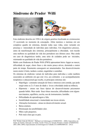 Síndrome de Prader Willi




Esta síndrome descrita em 1956 é de origem genética localizada no cromossomo
15 ocorrendo no momento da concepção. Afeta meninos e meninas em um
complexo quadro de sintomas, durante todas suas vidas, estes variando em
presença e intensidade de indivíduo para indivíduo. Um diagnóstico precoce,
antes da manifestação dos sintomas, principalmente a obesidade, tem trazido
uma melhora na qualidade de vida dos portadores nos últimos anos. Mas ainda
em caso de diagnósticos tardio, uma série de cuidados pode ser iniciados,
retornando na qualidade de vida dos portadores.
Bebês com Síndrome de Prader Willi (PWS) apresentam baixo Apgar ao nascer,
dificuldade de sugar, choro fraco e são muito pouco ativos, dormindo a maior
parte do tempo. Raramente conseguem ser amamentados. Seu desenvolvimento
neuro-motor é lento, tardam a sentar, engatinhar e caminhar.
Os sintomas da síndrome variam de individuo para individuo e estão também
associados ao ambiente em que este vive, aos estímulos e ao acompanhamento
terapêutico e educacional que recebe, os principais sintomas são:
    • Hiperfagia - constante sensação de fome e interesse com comida, que pode
       surgir entre os 2 e 5 anos de idade e levar a obesidade ainda na infância.
    • Hipotonia - atraso nas fases típicas do desenvolvimento psicomotor
       quando bebês. Mais tarde fraco tônus muscular, dificuldades com alguns
       movimentos, equilíbrio, escrita, uso de instrumentos, lentidão.
    • Dificuldades de aprendizagem e fala.
    • Instabilidade emocional e imaturidade nas trocas sóciais.
    • Alterações hormonais - atraso no desenvolvimento sexual.
    • Baixa estatura.
    • Diminuição da sensibilidade à dor.
    • Mãos e pés pequenos.
    • Pele mais clara que os pais.

__________________________                                                               55
Prof. Wesley Lima de Oliveira – Bacharel em Enfermagem (UNIMONTES – 2000); Especialista em
Saúde da Família; Educação em Saúde; Gestão Clínica da Atenção Primária à Saúde (UNIMONTES
2003; 2005; 2009); Especializando em Enfermagem do Trabalho (UCAMPROMINAS – 2012)
 