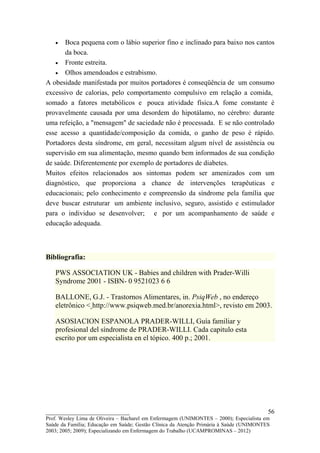 •   Boca pequena com o lábio superior fino e inclinado para baixo nos cantos
       da boca.
   • Fronte estreita.
   • Olhos amendoados e estrabismo.
A obesidade manifestada por muitos portadores é conseqüência de um consumo
excessivo de calorias, pelo comportamento compulsivo em relação a comida,
somado a fatores metabólicos e pouca atividade física.A fome constante é
provavelmente causada por uma desordem do hipotálamo, no cérebro: durante
uma refeição, a "mensagem" de saciedade não é processada. E se não controlado
esse acesso a quantidade/composição da comida, o ganho de peso é rápido.
Portadores desta síndrome, em geral, necessitam algum nível de assistência ou
supervisão em sua alimentação, mesmo quando bem informados de sua condição
de saúde. Diferentemente por exemplo de portadores de diabetes.
Muitos efeitos relacionados aos sintomas podem ser amenizados com um
diagnóstico, que proporciona a chance de intervenções terapêuticas e
educacionais; pelo conhecimento e compreensão da síndrome pela família que
deve buscar estruturar um ambiente inclusivo, seguro, assistido e estimulador
para o individuo se desenvolver; e por um acompanhamento de saúde e
educação adequada.



Bibliografia:

   PWS ASSOCIATION UK - Babies and children with Prader-Willi
   Syndrome 2001 - ISBN- 0 9521023 6 6

   BALLONE, G.J. - Trastornos Alimentares, in. PsiqWeb , no endereço
   eletrônico < http://www.psiqweb.med.br/anorexia.html>, revisto em 2003.

   ASOSIACION ESPANOLA PRADER-WILLI, Guía familiar y
   profesional del síndrome de PRADER-WILLI. Cada capitulo esta
   escrito por um especialista en el tópico. 400 p.; 2001.




__________________________                                                               56
Prof. Wesley Lima de Oliveira – Bacharel em Enfermagem (UNIMONTES – 2000); Especialista em
Saúde da Família; Educação em Saúde; Gestão Clínica da Atenção Primária à Saúde (UNIMONTES
2003; 2005; 2009); Especializando em Enfermagem do Trabalho (UCAMPROMINAS – 2012)
 