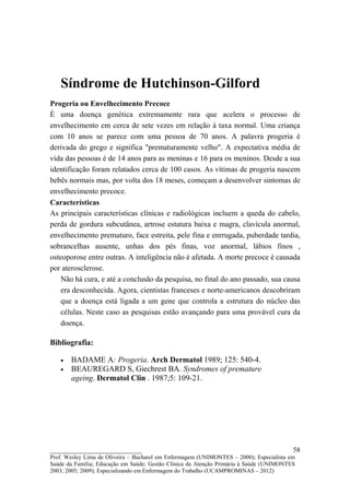 Síndrome de Hutchinson-Gilford
Progeria ou Envelhecimento Precoce
É uma doença genética extremamente rara que acelera o processo de
envelhecimento em cerca de sete vezes em relação à taxa normal. Uma criança
com 10 anos se parece com uma pessoa de 70 anos. A palavra progeria é
derivada do grego e significa "prematuramente velho". A expectativa média de
vida das pessoas é de 14 anos para as meninas e 16 para os meninos. Desde a sua
identificação foram relatados cerca de 100 casos. As vítimas de progeria nascem
bebês normais mas, por volta dos 18 meses, começam a desenvolver sintomas de
envelhecimento precoce.
Características
As principais características clínicas e radiológicas incluem a queda do cabelo,
perda de gordura subcutânea, artrose estatura baixa e magra, clavícula anormal,
envelhecimento prematuro, face estreita, pele fina e enrrugada, puberdade tardia,
sobrancelhas ausente, unhas dos pés finas, voz anormal, lábios finos ,
osteoporose entre outras. A inteligência não é afetada. A morte precoce é causada
por aterosclerose.
   Não há cura, e até a conclusão da pesquisa, no final do ano passado, sua causa
   era desconhecida. Agora, cientistas franceses e norte-americanos descobriram
   que a doença está ligada a um gene que controla a estrutura do núcleo das
   células. Neste caso as pesquisas estão avançando para uma provável cura da
   doença.

Bibliografia:

   •   BADAME A: Progeria. Arch Dermatol 1989; 125: 540-4.
   •   BEAUREGARD S, Giechrest BA. Syndromes of premature
       ageing. Dermatol Clin . 1987;5: 109-21.




__________________________                                                               58
Prof. Wesley Lima de Oliveira – Bacharel em Enfermagem (UNIMONTES – 2000); Especialista em
Saúde da Família; Educação em Saúde; Gestão Clínica da Atenção Primária à Saúde (UNIMONTES
2003; 2005; 2009); Especializando em Enfermagem do Trabalho (UCAMPROMINAS – 2012)
 