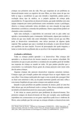 crianças nos primeiros anos de vida. Pais que suspeitam de um problema no
desenvolvimento motor ou cognitivo de seus filhos, ou vêem sinais de que seu
bebê se nega a sociabilizar ou que está retraído e deprimido, podem pedir a
avaliação desse tipo de médico, ou o próprio pediatra da criança pode
encaminhá-los. O especialista em desenvolvimento, que pode trabalhar com uma
equipe composta por outros profissionais como assistentes sociais e psicólogos,
observa a criança realizando várias atividades em uma situação de jogo para
determinar a existência e extensão dos problemas. Outros especialistas podem ser
chamados como consultores.
    Após uma avaliação, o especialista irá conversar com os pais sobre sua
opinião e recomendações para o tratamento. Infelizmente, alguns pais recebem a
notícia de que seus medos não eram infundados. Outros ouvem que seu filho
pode se desenvolver normalmente, mas talvez precisem de alguma ajuda
especial. Mas qualquer que seja o resultado da avaliação, os pais devem buscar
um equilíbrio em suas reações. Excesso de preocupação não ajuda ninguém, e
tentar se isolar da dor escolhendo não se envolver é tão inapropriado quanto.

    Avaliando a deficiência
    Todas as crianças podem aprender e se desenvolver. Mas crianças não
aprendem e se desenvolvem da mesma maneira ou na mesma velocidade. Há
momentos em que os pais percebem a existência de um padrão geral de lentidão
nas respostas da criança ao mundo ao redor. Os pais podem perceber que o
crescimento e as realizações físicas gerais da criança parecem estar muito atrás
das de outras crianças.
    Algumas crianças não parecem desenvolver respostas sensoriais normais.
Crianças cegas, por exemplo, podem não conseguir focar ou seguir objetos com
seus olhos. Uma criança surda pode não reagir a sons ou pode não conseguir falar
ou fazer sons anteriores à fala, ou ela pode murmurar quando está mais velha e
com menos freqüência do que outras crianças com audição normal.
    Quando os pais percebem um padrão constante de atrasos, pode ser uma boa
idéia deixar que um profissional avalie a criança. Parte dessa avaliação consiste
na tentativa de determinar possíveis causas para o problema.
    E são várias as causas possíveis para problemas de desenvolvimento. Nos
primeiros estágios de desenvolvimento do feto, por exemplo, uma modificação
espontânea nos cromossomos ou em genes específicos pode levar à síndrome de
Down, uma condição que faz com que as crianças afetadas se desenvolvam mais

__________________________                                                                   6
Prof. Wesley Lima de Oliveira – Bacharel em Enfermagem (UNIMONTES – 2000); Especialista em
Saúde da Família; Educação em Saúde; Gestão Clínica da Atenção Primária à Saúde (UNIMONTES
2003; 2005; 2009); Especializando em Enfermagem do Trabalho (UCAMPROMINAS – 2012)
 