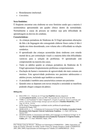 •   Retardamento intelectual.
    •   Convulsões.


Sexo feminino:
É freqüente encontrar esta síndrome no sexo feminino sendo que a maioria é
assintomática apresentando um quadro clínico dentro da normalidade.
Normalmente a causa da procura ao médico seja pela dificuldade de
aprendizagem ou desvios de condutas.
Características:
   • As crianças portadoras de Síndrome do X Frágil apresentam alterações
       da fala e da linguagem não conseguindo elaborar frases curtas.A fala é
       rápida em ritmo desordenado, com volume alto e dificuldade na relação
       semântica.
   • O aprendizado das crianças acometidas desta síndrome com retardo
       mental dá-se, por estimulação visual e a maioria deles têm dificuldades
       variáveis para a solução de problemas. O aprendizado está
       comprometido na maioria dos casos.
   • Tanto os adultos quanto as crianças portadores da Síndrome do X
       Frágil apresentam freqüentemente problemas comportamentais.
   • Oscilação do humor e momentos de agressividade são mais comuns em
       meninos. Esta agressividade predomina nos pacientes adolescentes e
       adultos jovens, incluindo aqui também as meninas.
   • A ansiedade é também uma característica comum nos pacientes
   • Quando estes se deparam com novas situações a ansiedade se manifesta
       podendo chegar a ataques de pânico.

Bibliografia:

    •   BALLONE, G.J. - Síndrome do X Frágil- in. PsiqWeb, Internet, disponível
        em www.psiqweb.med.br, revisto em 2005. Site acessado em 14 de fevereiro de 2006.
    •   YORK A; von Fraunhofer N; Turk J; Sedgwick P - Fragile-X syndrome, Down's syndrome and
        autism: awareness and knowledge amongst special educators- J Intellect Disabil Res, 1999
        Aug, 43 ( Pt 4):, 314-24.
    •   SCOZ, Beatriz. Psicopedagogia e realidade escolar: problema de aprendizagem.
        Petrópolis/RJ:Vozes, 1994.
    •   MORGANTE, A . V. - A Síndrome do Cromossomo X-Frágil. In: Estudos Avançados-Coleção
        Documentos Série Especial- Ciclo de Conferências Temáticas - 1.3. Publ. USP On line.
        Janeiro/1997.
    •   SHARFENAKER, S. Características del Habla y del Lenguagje en el Síndrome X Frágil. In: El
        Síndrome X Frágil - Material Educativo de la Fundación Nacional de X Frágil de Estados
        Unidos, p99 - 113. Publ. IMSERSO. Madri, 1998.

__________________________                                                                    60
Prof. Wesley Lima de Oliveira – Bacharel em Enfermagem (UNIMONTES – 2000); Especialista em
Saúde da Família; Educação em Saúde; Gestão Clínica da Atenção Primária à Saúde (UNIMONTES
2003; 2005; 2009); Especializando em Enfermagem do Trabalho (UCAMPROMINAS – 2012)
 