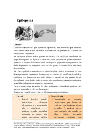 Epilepsias




Conceito:
Condição caracterizada por espasmos repetitivos, não provocada por nenhuma
causa identificada. Crises múltiplas ocorridas em um período de 24 horas são
consideradas crise única.
As epilepsias afetam muitas pessoas no mundo. Os epiléticos constituem um
grupo heterogêneo de doenças e síndromes entre os quais um grupo importante
apresenta o sintoma de lesão cerebral, um segundo grupo as causas genéticas são
dados importante na patogenia e um terceiro grupo as causas ainda não foram
determinadas.
As crises epilépticas constituem as manifestações clínicas resultantes de uma
descarga anormal e excessiva de neuromas no cérebro. As manifestações clínicas
consistem em fenômenos anormais súbitos e transitórios que podem incluir
alterações da consciência, motoras, sensoriais, autonômicas ou eventos psíquicos,
percebidos pelo paciente ou por um observador.
Existem uma grande variedade de crises epilépticas, variando de paciente para
paciente a constância e forma dos ataques.
Atualmente classifica-se as crises epiléticas em dois grandes tipos:

•   Parcial                                     •   Generalizada
       o Parcial   Simples- quando                   o Generalizada    de    ausência-
          determinam        sintomas                   caracteriza-se por lapsos de
          elementares e a consciência                  perda de consciência por alguns
          não é prejudicada e o                        segundos. O paciente parece
          paciente percebe sensações                   estar desligado do mundo, os
          anormais no corpo, tais                      olhos      podem     apresentar
          como: movimentos súbitos                     movimentos circulares, bem

__________________________                                                               61
Prof. Wesley Lima de Oliveira – Bacharel em Enfermagem (UNIMONTES – 2000); Especialista em
Saúde da Família; Educação em Saúde; Gestão Clínica da Atenção Primária à Saúde (UNIMONTES
2003; 2005; 2009); Especializando em Enfermagem do Trabalho (UCAMPROMINAS – 2012)
 