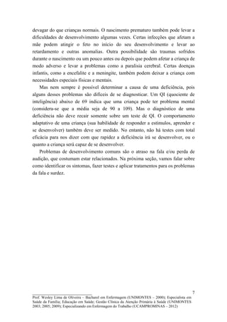 devagar do que crianças normais. O nascimento prematuro também pode levar a
dificuldades de desenvolvimento algumas vezes. Certas infecções que afetam a
mãe podem atingir o feto no início do seu desenvolvimento e levar ao
retardamento e outras anomalias. Outra possibilidade são traumas sofridos
durante o nascimento ou um pouco antes ou depois que podem afetar a criança de
modo adverso e levar a problemas como a paralisia cerebral. Certas doenças
infantis, como a encefalite e a meningite, também podem deixar a criança com
necessidades especiais físicas e mentais.
    Mas nem sempre é possível determinar a causa de uma deficiência, pois
alguns desses problemas são difíceis de se diagnosticar. Um QI (quociente de
inteligência) abaixo de 69 indica que uma criança pode ter problema mental
(considera-se que a média seja de 90 a 109). Mas o diagnóstico de uma
deficiência não deve recair somente sobre um teste de QI. O comportamento
adaptativo de uma criança (sua habilidade de responder a estímulos, aprender e
se desenvolver) também deve ser medido. No entanto, não há testes com total
eficácia para nos dizer com que rapidez a deficiência irá se desenvolver, ou o
quanto a criança será capaz de se desenvolver.
    Problemas de desenvolvimento comuns são o atraso na fala e/ou perda de
audição, que costumam estar relacionados. Na próxima seção, vamos falar sobre
como identificar os sintomas, fazer testes e aplicar tratamentos para os problemas
da fala e surdez.




__________________________                                                                   7
Prof. Wesley Lima de Oliveira – Bacharel em Enfermagem (UNIMONTES – 2000); Especialista em
Saúde da Família; Educação em Saúde; Gestão Clínica da Atenção Primária à Saúde (UNIMONTES
2003; 2005; 2009); Especializando em Enfermagem do Trabalho (UCAMPROMINAS – 2012)
 