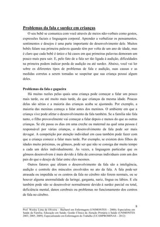 Problemas da fala e surdez em crianças
    O seu bebê se comunica com você através de meios não-verbais como gestos,
expressões faciais e linguagem corporal. Aprender a verbalizar os pensamentos,
sentimentos e desejos é uma parte importante do desenvolvimento dele. Muitos
bebês falam sua primeira palavra quando têm por volta de um ano de idade, mas
é claro que cada bebê é único e há casos em que primeiras palavras demoram um
pouco mais para sair. E, pelo fato de a fala ser tão ligada à audição, dificuldades
na primeira podem indicar perda de audição ou até surdez. Abaixo, você vai ler
sobre os diferentes tipos de problemas de fala e audição, suas causas e as
medidas corretas a serem tomadas se suspeitar que sua criança possui algum
deles.

Problemas da fala e gagueira
    Há muitas razões pelas quais uma criança pode começar a falar um pouco
mais tarde, ou até muito mais tarde, do que crianças da mesma idade. Poucas
delas são sérias e a maioria das crianças acaba se ajustando. Por exemplo, a
maioria das meninas começa a falar antes dos meninos. O ambiente em que a
criança vive pode afetar o desenvolvimento da fala também. Se a família não fala
tanto, o filho provavelmente vai começar a falar depois e menos do que as outras
crianças. Se ele passa os dias em uma creche ou maternal na qual uma pessoa é
responsável por várias crianças, o desenvolvimento da fala pode ser mais
devagar. A competição por atenção individual em casa também pode fazer com
que a criança comece a falar mais tarde. Por exemplo, se existem dois filhos de
idades muito próximas, ou gêmeos, pode ser que não se consiga dar muito tempo
a cada um deles individualmente. Às vezes, a linguagem particular que os
gêmeos desenvolvem é mais devido à falta de conversas individuais com um dos
pais do que o desejo de falar entre eles mesmos.
    Outros fatores que afetam o desenvolvimento da fala são a inteligência,
audição e controle dos músculos envolvidos no ato da fala. A fala pode ser
atrasada ou impedida se os centros da fala no cérebro não forem normais, ou se
houver alguma anormalidade da laringe, garganta, nariz, língua ou lábios. E ela
também pode não se desenvolver normalmente devido à surdez parcial ou total,
deficiência mental, danos cerebrais ou problemas no funcionamento dos centros
de fala no cérebro.


__________________________                                                                   8
Prof. Wesley Lima de Oliveira – Bacharel em Enfermagem (UNIMONTES – 2000); Especialista em
Saúde da Família; Educação em Saúde; Gestão Clínica da Atenção Primária à Saúde (UNIMONTES
2003; 2005; 2009); Especializando em Enfermagem do Trabalho (UCAMPROMINAS – 2012)
 