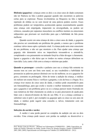 Disfemia (gagueira) - crianças entre os dois e os cinco anos de idade costumam
não ter fluência na fala e podem gaguejar quando não encontram as palavras
certas para se expressar. Pausas involuntárias ou bloqueios na fala e rápida
repetição de sílabas ou no som inicial de uma palavra podem ocorrer. Esses
problemas podem ser temporários, acontecendo apenas ocasionalmente quando
uma criança está empolgada, impaciente ou envergonhada, ou podem ser
crônicos, causados por espasmos musculares ou conflitos mentais ou emocionais
subjacentes que precisam ser resolvidos para que a habilidade da fala possa
melhorar.
       Quando ocorre em uma criança de dois a cinco anos de idade, a gagueira
não precisa ser considerada um problema tão grande, a menos que o problema
continue vários meses após o primeiro sinal. A criança pode nem estar consciente
de seu problema, a não ser que mostrem a ela. Para ajudar uma criança que
gagueja, não demonstre raiva ou impaciência recusando-se a entendê-la,
completando o seu pensamento ou tentando forçá-la a falar devagar e claramente.
Ignore a gagueira e não deixe que os irmãos ou outras crianças debochem ou
riam dela. Leia, cante e fale com a criança o máximo que puder.

Quando se preocupar - consulte o pediatra caso seu a criança fale somente no
mesmo tom ou com um forte som nasal, se seu vocabulário e habilidade de
pronunciar as palavras parecer diminuir em vez de melhorar, ou se a gagueira for
grave, constante ou prolongada. Além de testar a audição da criança, o médico
irá realizar um exame físico e verificar a garganta, o céu da boca e a língua. Se a
criança tiver menos de cinco anos de idade, o médico pode encaminhá-lo para
um fonoaudiólogo, para que avalie e receite o melhor tratamento se considerar
que a gagueira é um problema grave ou se a criança parecer muito frustrada em
suas tentativas de falar claramente ou ainda se os pais precisarem de ajuda para
lidar com o desenvolvimento da fala do seu filho. E se a criança continuar a
substituir sons (r pelo l, por exemplo) ou gaguejar após os cinco ou seis anos de
idade, o médico pode sugerir uma consulta e, talvez, tratamento com um
fonoaudiólogo.

Infecções do ouvido e surdez
      A surdez é uma perda parcial ou completa da audição em um ou dois
ouvidos. Uma criança pode nascer com perdas na audição ou desenvolver o


__________________________                                                                   9
Prof. Wesley Lima de Oliveira – Bacharel em Enfermagem (UNIMONTES – 2000); Especialista em
Saúde da Família; Educação em Saúde; Gestão Clínica da Atenção Primária à Saúde (UNIMONTES
2003; 2005; 2009); Especializando em Enfermagem do Trabalho (UCAMPROMINAS – 2012)
 