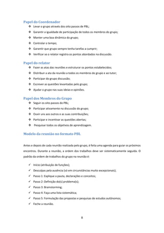 8 
 
Papel	do	Coordenador	
 Levar o grupo através dos oito passos de PBL; 
 Garantir a igualdade de participação de todos os membros do grupo; 
 Manter uma boa dinâmica do grupo; 
 Controlar o tempo; 
 Garantir que grupo sempre tenha tarefas a cumprir; 
 Verificar se o relator registra os pontos abordados na discussão. 
Papel	do	relator	
 Fazer as atas das reuniões e estruturar os pontos estabelecidos; 
 Distribuir a ata da reunião a todos os membros do grupo e ao tutor; 
 Participar do grupo discussão; 
 Escrever as questões levantadas pelo grupo; 
 Ajudar o grupo nas suas ideias e opiniões. 
Papel	dos	Membros	do	Grupo	
 Seguir os oito passos do PBL; 
 Participar ativamente na discussão do grupo; 
 Ouvir uns aos outros e as suas contribuições; 
 Participar e incentivar as questões abertas; 
  Pesquisar todos os objetivos de aprendizagem. 
Modelo	da	reunião	no	formato	PBL	
 
Antes e depois de cada reunião realizada pelo grupo, é feita uma agenda para guiar os próximos 
encontros. Durante a reunião, a ordem dos trabalhos deve ser sistematicamente seguida. O 
padrão da ordem de trabalhos do grupo na reunião é: 
 Início (atribuição de funções); 
 Desculpas pela ausência (só em circunstâncias muito excepcionais); 
 Passo 1: Explique a pauta, declarações e conceitos; 
 Passo 2: Definição do(s) problema(s); 
 Passo 3: Brainstorming; 
 Passo 4: Faça uma lista sistemática; 
 Passo 5: Formulação das propostas e pesquisas de estudos autônomos; 
 Feche a reunião. 
 
