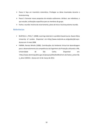 10 
 
 Passo  4:  faça  um  inventário  sistemático.  Privilegiar  as  ideias  levantadas  durante  o 
brainstorming. 
 Passo 5: formular novas propostas de estudos autônomos. Atribuir, aos indivíduos, o 
que estudar; atribuições específicas para os membros do grupo. 
 Feche a reunião: horário de encerramento, plano da hora e local da próxima reunião. 
Referências	
 
• BUSFIELD, J.; PEIJS, T. (2008). Learning materials in a problem based course. Queen Mary 
University  of  London.  Disponível  em:<http://www.materials.ac.uk/guides/pbl.asp>. 
Acesso em: 6 maio 2008. 
• FARINA, Renata Mirella (2008). Contribuições do Ambiente Virtual de Aprendizagem 
para o desenvolvimento de competências do Engenheiro de Produção utilizando o PBL. 
Universidade  de  São  Carlos.  Disponível  em: 
<http://www.dominiopublico.gov.br/pesquisa/DetalheObraForm.do?select_action=&c
o_obra=150331>. Acesso em 12 de março de 2012. 
 