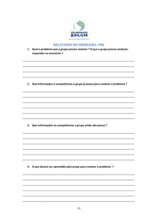 11 
 
 
RELATÓRIO	DE	PROBLEMA‐	PBL	
1. Qual o problema que o grupo precisa resolver ? O que o grupo precisa produzir, 
responder ou encontrar ? 
_____________________________________________________________________________
_____________________________________________________________________________
_____________________________________________________________________________
_____________________________________________________________________________ 
2. Que informações e competências o grupo já possui para resolver o problema ? 
_____________________________________________________________________________
_____________________________________________________________________________
_____________________________________________________________________________
_____________________________________________________________________________
_____________________________________________________________________________
_____________________________________________________________________________ 
3. Que informações ou competências o grupo ainda não possui ? 
_____________________________________________________________________________
_____________________________________________________________________________
_____________________________________________________________________________
_____________________________________________________________________________
_____________________________________________________________________________
_____________________________________________________________________________ 
4. O que deverá ser aprendido pelo grupo para resolver o problema  ? 
_____________________________________________________________________________
_____________________________________________________________________________
_____________________________________________________________________________
_____________________________________________________________________________
_____________________________________________________________________________
_____________________________________________________________________________ 
 