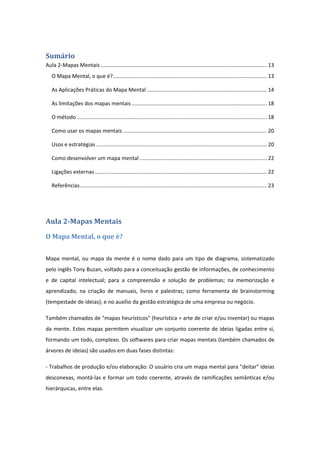 Sumário	
Aula 2‐Mapas Mentais ................................................................................................................ 13 
O Mapa Mental, o que é?........................................................................................................ 13 
As Aplicações Práticas do Mapa Mental ................................................................................. 14 
As limitações dos mapas mentais ........................................................................................... 18 
O método ................................................................................................................................ 18 
Como usar os mapas mentais ................................................................................................. 20 
Usos e estratégias ................................................................................................................... 20 
Como desenvolver um mapa mental ...................................................................................... 22 
Ligações externas .................................................................................................................... 22 
Referências .............................................................................................................................. 23 
 
Aula	2‐Mapas	Mentais
O	Mapa	Mental,	o	que	é?	
Mapa mental, ou mapa da mente é o nome dado para um tipo de diagrama, sistematizado 
pelo inglês Tony Buzan, voltado para a conceituação gestão de informações, de conhecimento 
e  de  capital  intelectual;  para  a  compreensão  e  solução  de  problemas;  na  memorização  e 
aprendizado;  na  criação  de  manuais,  livros  e  palestras;  como  ferramenta  de  brainstorming 
(tempestade de ideias); e no auxílio da gestão estratégica de uma empresa ou negócio.  
Também chamados de "mapas heurísticos" (heurística = arte de criar e/ou inventar) ou mapas 
da mente. Estes mapas permitem visualizar um conjunto coerente de ideias ligadas entre si, 
formando um todo, complexo. Os softwares para criar mapas mentais (também chamados de 
árvores de ideias) são usados em duas fases distintas:  
‐ Trabalhos de produção e/ou elaboração: O usuário cria um mapa mental para "deitar" ideias 
desconexas, montá‐las e formar um todo coerente, através de ramificações semânticas e/ou 
hierárquicas, entre elas.  
 