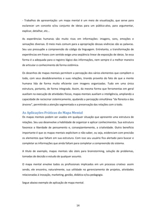 14 
 
‐  Trabalhos  de  apresentação:  um  mapa  mental  é  um  meio  de  visualização,  que  serve  para 
esclarecer  um  conceito  e/ou  conjunto  de  ideias  para  um  público‐alvo,  para  argumentar, 
explicar, detalhar, etc...  
As  experiências  humanas  são  muito  ricas  em  informações:  imagens,  sons,  emoções  e 
sensações diversas. O meio mais comum para a apropriação dessas vivências são as palavras. 
Seu uso pressupõe a compreensão do código da linguagem. Entretanto, a transformação de 
experiências em frases com sentido exige uma seqüência linear de exposição de ideias. Se essa 
forma é a adequada para o registro lógico das informações, nem sempre é a melhor maneira 
de articular o conhecimento de forma sistêmica. 
Os desenhos de mapas mentais permitem a percepção dos vários elementos que compõem o 
todo,  com  seus  desdobramentos  e  suas  relações,  tirando  proveito  do  fato  de  que  a  mente 
humana  lida  de  forma  muito  eficiente  com  imagens  organizadas.  Tudo  em  uma  única 
estrutura, portanto, de forma integrada. Assim, da mesma forma que ferramentas em geral 
auxiliam na execução de atividades físicas, mapas mentais auxiliam a inteligência, ampliando a 
capacidade de raciocinar sistemicamente, ajudando a percepção simultânea “da floresta e das 
árvores”, permitindo a atenção segmentada e a preservação das relações com o todo. 
As	Aplicações	Práticas	do	Mapa	Mental	
Os mapas mentais podem ser usados em qualquer situação que apresente uma estrutura de 
relações. Seu uso desenvolve a habilidade de organizar e aplicar conhecimentos. Sua estrutura 
favorece  a  liberdade  de  pensamento  e,  conseqüentemente,  a  criatividade.  Outro  benefício 
importante é que os mapas mentais explicitam o não‐saber, ou seja, evidenciam com precisão 
os elementos que faltam em sua estrutura. Com isso seu usuário fica alertado para buscar e 
completar as informações que ainda faltam para completar a compreensão do sistema. 
A  título  de  exemplo,  mapas  mentais  são  úteis  para  brainstorming,  solução  de  problemas, 
tomadas de decisão e estudo de qualquer assunto. 
O  mapa  mental  envolve  todos  os  profissionais  implicados  em  um  processo  criativo:  assim 
sendo,  ele  encontra,  naturalmente,  sua  utilidade  no  gerenciamento  de  projetos,  atividades 
relacionadas à inovação, marketing, gestão, didática e/ou pedagogia.  
Segue abaixo exemplo de aplicação de mapa mental. 
 
 