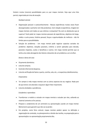16 
 
Existem  muitas  (mesmo)  possibilidades  para  se  usar  mapas  mentais.  Veja  aqui  uma  lista 
parcial, organizada por área de atuação. 
Qualquer pessoa 
 Organização  pessoal  e  autoconhecimento  ‐  Nossas  experiências  muitas  vezes  ficam 
desorganizadas e portanto nem tão produtivas. Com relação à experiência, imagine ter 
mapas mentais com todas as suas vitórias e conquistas? Ou com os obstáculos que já 
superou? Você pode ter mapas mentais pessoais de experiências, objetivos de longo, 
médio e curto prazos, história pessoal, forças e oportunidades de melhoria ‐ não há 
limites para as possibilidades. 
 Solução  de  problemas  ‐  Um  mapa  mental  pode  registrar  aspectos  variados  do 
problema:  objetivos,  soluções  possíveis,  critérios  a  serem  aplicados  para  decisão, 
possíveis  impactos,  custos  e  benefícios  e  outros.  Um  mapa  mental  permite  que  se 
tenha uma visão abrangente dos fatores relevantes de um problema a um só olhar. 
Donas e donos de casa 
 Orçamento doméstico. 
 Lista de compras. 
 Controle informal de despensa. 
 Lista de verificação de faxina: quarto, cozinha, sala, etc., e respectivos detalhamentos. 
Empresários 
 Ter sempre à mão mapas mentais com os vários aspectos do seu negócio. Nada pior 
do que tomar uma decisão e esquecer algum fator importante. 
 Lista de atividades e pendências. 
Estudantes e aprendizes 
 Transformar a matéria a estudar em mapas mentais e estudar por eles, voltando ao 
material somente se for preciso. 
 Preparar o andamento de um seminário ou apresentação usando um mapa mental. 
Memorizá‐lo para garantir que não vai se perder. 
 Em  projetos,  como  feira  cultural,  mapas  mentais  podem  apoiar  na  definição  e 
organização do conteúdo, no planejamento e divisão das tarefas, na preparação para a 
apresentação e na apresentação propriamente dita. 
 