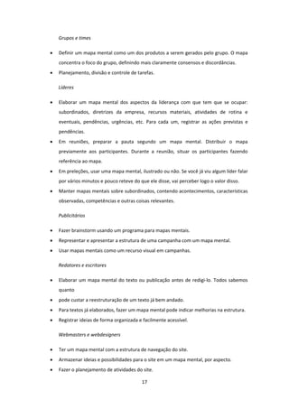 17 
 
Grupos e times 
 Definir um mapa mental como um dos produtos a serem gerados pelo grupo. O mapa 
concentra o foco do grupo, definindo mais claramente consensos e discordâncias. 
 Planejamento, divisão e controle de tarefas. 
Líderes 
 Elaborar  um  mapa  mental  dos  aspectos  da  liderança  com  que  tem  que  se  ocupar: 
subordinados,  diretrizes  da  empresa,  recursos  materiais,  atividades  de  rotina  e 
eventuais,  pendências,  urgências,  etc.  Para  cada  um,  registrar  as  ações  previstas  e 
pendências. 
 Em  reuniões,  preparar  a  pauta  segundo  um  mapa  mental.  Distribuir  o  mapa 
previamente  aos  participantes.  Durante  a  reunião,  situar  os  participantes  fazendo 
referência ao mapa. 
 Em preleções, usar uma mapa mental, ilustrado ou não. Se você já viu algum líder falar 
por vários minutos e pouco reteve do que ele disse, vai perceber logo o valor disso. 
 Manter mapas mentais sobre subordinados, contendo acontecimentos, características 
observadas, competências e outras coisas relevantes. 
Publicitários 
 Fazer brainstorm usando um programa para mapas mentais. 
 Representar e apresentar a estrutura de uma campanha com um mapa mental. 
 Usar mapas mentais como um recurso visual em campanhas. 
Redatores e escritores 
 Elaborar um mapa mental do texto ou publicação antes de redigi‐lo. Todos sabemos 
quanto 
 pode custar a reestruturação de um texto já bem andado. 
 Para textos já elaborados, fazer um mapa mental pode indicar melhorias na estrutura. 
 Registrar ideias de forma organizada e facilmente acessível. 
Webmasters e webdesigners 
 Ter um mapa mental com a estrutura de navegação do site. 
 Armazenar ideias e possibilidades para o site em um mapa mental, por aspecto. 
 Fazer o planejamento de atividades do site. 
 