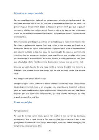 20 
 
Como	usar	os	mapas	mentais	
 
Para um mapa já existente e elaborado por outra pessoa, a primeira orientação a seguir é a de 
não querer entender tudo de uma vez. Portanto, o mapa deve ser observado por partes. Em 
primeiro  lugar,  o  tópico  central.  Depois  os  tópicos  de  primeiro  nível,  para  que  se  possam 
construir as relações com o tópico central. Depois os tópicos de segundo nível e assim por 
diante, em um verdadeiro movimento de vai‐e‐volta, até que toda a estrutura fique assimilada 
e compreendida. 
Como recurso de aprendizagem, a partir de um conteúdo deve‐se elaborar um mapa mental. 
Para  fixar  o  conhecimento  deve‐se  fazer  uma  revisão  crítica  no  mapa,  verificando  se  a 
hierarquia e o fluxo dos tópicos estão adequados. O próximo passo é usar o mapa elaborado 
com  alguma  finalidade  prática.  Isso  ajuda  na  automatização  do  acesso  ao  conhecimento 
organizado. Por fim, apresentar e explicar o mapa para alguém é uma estratégia muito eficaz 
para a memorização de seu conteúdo. Ao final do processo, a informação desejada, bem como 
suas articulações, estarão instantaneamente disponíveis na memória para uso correto e fácil. 
Uma  vez  que  você  disponha  de  uma  mapa  mental,  a  maneira  de  usá‐lo  varia  conforme  a 
finalidade. Uma primeira diretriz para quando você for olhar um mapa mental pela primeira 
vez é:  
Não olhe para todo o mapa de uma só vez! 
Olhe para o tópico central, certifique‐se de que entende o contexto do mapa. Depois olhe os 
tópicos de primeiro nível, dando‐se um tempo para criar uma visão geral desse nível. Só depois 
passe aos níveis mais detalhados. Alguns mapas mentais com conteúdo novo para você podem 
requerer,  para  que  sejam  bem  compreendidos,  que  você  obtenha  informações  da  fonte 
original, como um livro ou artigo. 
Usos	e	estratégias	
 
Para planejamento 
No  caso  de  eventos,  como  festas,  quando  for  escolher  o  que  vai  ter  ou  acontecer, 
simplesmente  olhe  o  mapa  mental  e  faça  suas  escolhas.  Outra  maneira  é  fazer  o  seu 
planejamento normalmente e usar o mapa mental depois, como uma lista de verificação, para 
completar ou enriquecer o que já fez. 
 