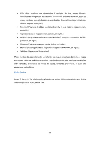 23 
 
 IDPH  (Sítio  brasileiro  que  disponibiliza  3  capítulos  do  livro  Mapas  Mentais: 
enriquecendo inteligências, de autoria de Viviani Bovo e Walther Hermann, sobre os 
mapas mentais e suas relações com o aprendizado e desenvolvimento da inteligência, 
além de artigos e indicações.) 
 Freemind (Programa de código aberto (software livre) para elaborar mapas mentais, 
em inglês.) 
 Topicscape (Lista de mapas mentais gratuitos, em inglês.) 
 Labyrinth (Programa de código aberto (software livre), integrado à plataforma GNOME 
para Linux, em inglês.) 
 Mindomo (Programa para mapa mental on‐line, em inglês).) 
 Shareup (Descarregamento do programa ConceptDraw MINDMAP, em inglês.) 
 Wikidraw (Mapa mental deste artigo.) 
Mapas mentais são, aparentemente, semelhantes aos mapas conceituais. Contudo, os mapas 
conceituais, conforme será visto no próximo capítulo,são estruturados com base em relações 
entre  conceitos,  explicitadas  por  frases  de  ligação,  formando  proposições,  as  quais  são 
passíveis de análise lógica. 
Referências	
Buzan, T; Buzan, B. The mind map book:how to use radiant thinking to maximize your brains 
untapped potential. Plume, March 1996. 
 
