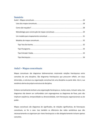 Sumário	
Aula3 – Mapas conceituais .......................................................................................................... 24 
Usos dos mapas conceituais .................................................................................................... 28 
Como são traçados? ................................................................................................................ 28 
Metodologia para construção de mapas conceituais ............................................................. 29 
Um modelo para mapeamento conceitual ............................................................................. 31 
Modelos de mapas conceituais ............................................................................................... 32 
Tipo Teia De Aranha ............................................................................................................ 32 
Tipo Fluxograma .................................................................................................................. 33 
Tipo Entrada E Saída ............................................................................................................ 33 
Tipo Hierárquico .................................................................................................................. 34 
 
Aula3	–	Mapas	conceituais	
Mapas  conceituais  são  diagramas  bidimensionais  mostrando  relações  hierárquicas  entre 
conceitos  de  uma  disciplina.  São  diagramas  hierárquicos  que  procuram  refletir,  em  duas 
dimensões, a estrutura ou organização conceitual de uma disciplina ou parte dela. Isto é, sua 
existência deriva da própria estrutura da disciplina. 
 
Embora normalmente tenham uma organização hierárquica e, muitas vezes, incluam setas, tais 
diagramas  não  devem  ser  confundidos  com  organogramas  ou  diagramas  de  fluxo,  pois  não 
implicam seqüência, temporalidade ou direcionalidade, nem hierarquias organizacionais ou de 
poder.  
 
Mapas  conceituais  são  diagramas  de  significados,  de  relações  significativas;  de  hierarquias 
conceituais,  se  for  o  caso.  Isso  também  os  diferencia  das  redes  semânticas  que  não 
necessariamente se organizam por níveis hierárquicos e não obrigatoriamente incluem apenas 
conceitos. 
 
 