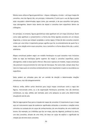 26 
 
 
Muitas vezes utiliza‐se figuras geométricas – elipses, retângulos, círculos – ao traçar mapas de 
conceitos, mas tais figuras são, em princípio, irrelevantes. É certo que o uso de figuras pode 
estar  vinculado  a  determinadas  regras  como,  por  exemplo,  a  de  que  conceitos  mais  gerais, 
mais  abrangentes,  devem  estar  dentro  de  elipses  e  conceitos  bem  específicos  dentro  de 
retângulos. 
  
Em princípio, no entanto, figuras geométricas nada significam em um mapa conceitual. Assim 
como nada significam o comprimento e a forma das linhas ligando conceitos em um desses 
diagramas, a menos que estejam acopladas a certas regras. O fato de dois conceitos estarem 
unidos por uma linha é importante porque significa que há, no entendimento de quem fez o 
mapa, uma relação entre esses conceitos, mas o tamanho e a forma dessa linha são, a priori, 
arbitrários. 
 
Mapas  conceituais  podem  seguir  um  modelo  hierárquico  no  qual  conceitos  mais  inclusivos 
estão  no  topo  da  hierarquia  (parte  superior  do  mapa)  e  conceitos  específicos,  pouco 
abrangentes, estão na base (parte inferior). Mas esse é apenas um modelo, mapas conceituais 
não precisam necessariamente ter este tipo de hierarquia. Por outro lado, sempre deve ficar 
claro no mapa quais os conceitos contextualmente mais importantes e quais os secundários ou 
específicos.  
 
Setas  podem  ser  utilizadas  para  dar  um  sentido  de  direção  a  determinadas  relações 
conceituais, mas não obrigatoriamente.  
 
Pode‐se,  então,  definir  certas  diretrizes  para  traçar  mapas  conceituais  como  a  regra  das 
figuras,  mencionada  antes,  ou  a  da  organização  hierárquica  piramidal,  mas  são  diretrizes 
contextuais,  ou  seja,  válidas,  por  exemplo,  para  uma  pesquisa  ou  para  uma  determinada 
situação de sala de aula.  
 
Não há regras gerais fixas para o traçado de mapas de conceitos. O importante é que o mapa 
seja um instrumento capaz de evidenciar significados atribuídos a conceitos e relações entre 
conceitos no contexto de um corpo de conhecimentos, de uma disciplina, de uma matéria de 
ensino. Por exemplo, se o indivíduo que faz um mapa, seja ele, digamos, professor ou aluno, 
une  dois  conceitos,  através  de  uma  linha,  ele  deve  ser  capaz  de  explicar  o  significado  da 
relação que vê entre esses conceitos. 
 