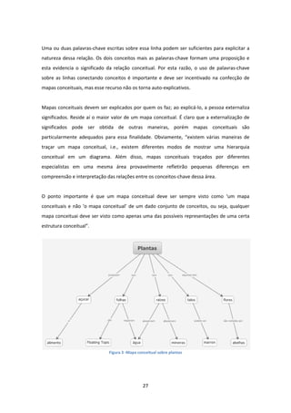 27 
 
 
Uma ou duas palavras‐chave escritas sobre essa linha podem ser suficientes para explicitar a 
natureza dessa relação. Os dois conceitos mais as palavras‐chave formam uma proposição e 
esta  evidencia  o  significado  da  relação  conceitual.  Por  esta  razão,  o  uso  de  palavras‐chave 
sobre as linhas conectando conceitos é importante e deve ser incentivado na confecção de 
mapas conceituais, mas esse recurso não os torna auto‐explicativos.  
 
Mapas conceituais devem ser explicados por quem os faz; ao explicá‐lo, a pessoa externaliza 
significados. Reside aí o maior valor de um mapa conceitual. É claro que a externalização de 
significados  pode  ser  obtida  de  outras  maneiras,  porém  mapas  conceituais  são 
particularmente  adequados  para  essa  finalidade.  Obviamente,  “existem  várias  maneiras  de 
traçar  um  mapa  conceitual,  i.e.,  existem  diferentes  modos  de  mostrar  uma  hierarquia 
conceitual  em  um  diagrama.  Além  disso,  mapas  conceituais  traçados  por  diferentes 
especialistas  em  uma  mesma  área  provavelmente  refletirão  pequenas  diferenças  em 
compreensão e interpretação das relações entre os conceitos‐chave dessa área.  
 
O  ponto  importante  é  que  um  mapa  conceitual  deve  ser  sempre  visto  como  ‘um  mapa 
conceituais e não ‘o mapa conceitual’ de um dado conjunto de conceitos, ou seja, qualquer 
mapa conceituai deve ser visto como apenas uma das possíveis representações de uma certa 
estrutura conceitual”. 
 
Figura 3 ‐Mapa conceitual sobre plantas
 