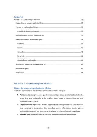 35 
 
Sumário	
Aulas 5 e 6 – Apresentação de ideias .......................................................................................... 35 
Etapas de uma apresentação de ideias ................................................................................... 35 
Por que as explanações falham ............................................................................................... 36 
A maldição do conhecimento .............................................................................................. 37 
O planejamento de uma apresentação ................................................................................... 37 
O empacotamento da apresentação....................................................................................... 38 
Contexto .............................................................................................................................. 39 
Estória .................................................................................................................................. 40 
Conexões ............................................................................................................................. 40 
Descrições ........................................................................................................................... 41 
Conclusão da explanação .................................................................................................... 41 
Detalhes da apresentação da explanação ............................................................................... 42 
O uso de imagens .................................................................................................................... 43 
Referências .............................................................................................................................. 44 
 
Aulas	5	e	6	–	Apresentação	de	ideias	
Etapas	de	uma	apresentação	de	ideias	
Fazer uma explanação de ideias exitosa envolve basicamente 3 etapas:  
 Planejamento: compreender o que é uma explanação e suas peculiaridades. Entender 
o  que  leva  uma  explanação  a  dar  errado  e  saber  quais  as  características  de  uma 
explanação que dá certo.  
 Empacotamento: Aprender a montar o contexto de uma apresentação. Usar histórias 
para  humanizar  a  explanação.  Criar  conexões  com  as  informações  prévias  que  os 
ouvintes já possuem. E por fim mostrar detalhes e as informações mais específicas.  
 Apresentação: entender como se ilustra de maneira coerente as explanações.  
 
 