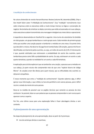 37 
 
A	maldição	do	conhecimento	
 
Na coluna Antevisão da revista Harvard Business Review (volume 84, dezembro/2006), Chip e 
Dan Heath falam sobre "A Maldição do Conhecimento". Essa "maldição" normalmente recai 
sobre empresas onde os executivos estão a muito tempo imersos na lógica e convenções do 
negócio. Na tentativa de sintetizar os dados concretos que estão armazenados em suas cabeças, 
estes executivos acabam transmitindo uma mensagem inteligível aos níveis tático e operacional. 
A experiência desenvolvida em Stanford foi a seguinte: Uma turma de voluntários foi dividida 
em dois grupos: um grupo tamborilava e o outro grupo ouvia. Cada membro do primeiro grupo 
tinha que escolher uma canção popular e tamborilar a melodia em uma mesa. O ouvinte tinha 
que descobrir a música. No decorrer do jogo foram tamboriladas 120 canções, apenas três foram 
identificadas corretamente pelos ouvintes, ou seja, um indíce de acerto de 2,5%. O interessante 
é  que,  quando  solicitados  que  estimassem  a  probabilidade  de  acerto  dos  ouvintes,  quem 
tamborilava previa como 50% a probabilidade de acerto. Ou seja, estimavam um acerto a cada 
quatro tentativas, quando na realidade foi um acerto a cada 40 tentativas. 
A explicação para tal discrepância é que ao tamborilar uma canção, a pessoa ouve a melodia em 
sua  cabeça,  já  quem  escuta  não  compreende  mais  do  que  uma  "espécie  bizarra  de  código 
Morse". As canções eram tão óbvias para quem tocava, que as dificuldades dos ouvintes os 
deixaram estupefatos. 
É nesse momento que entra a "maldição do conhecimento". Quando sabemos algo, é difícil 
ignorar essa informação, o que reflete na hora de partilhá‐lo com outras pessoas, pois é difícil 
recriar o estado da mente de outra pessoa. 
Deve‐se  na  medida  do  possível  usar  os  jargões  técnicos  que  somente  as  pessoas  da  área 
conhecem. Se possível, deve‐se usar palavras que as pessoas compreendam e sem nunca quere 
aparecer como o esperto.  
Por  fim,  uma  última  causa  para  uma  explanação  falhar  é  fazer  abordagens  diretas  e  sem 
contexto.  
O	planejamento	de	uma	apresentação		
 
Na etapa de planejamento de uma apresentação, deve‐se partir de 3 premissas:  
 Uso de sentenças diretas e assertivas; 
 