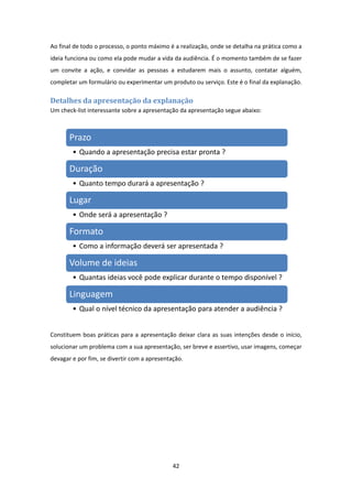 42 
 
Ao final de todo o processo, o ponto máximo é a realização, onde se detalha na prática como a 
ideia funciona ou como ela pode mudar a vida da audiência. É o momento também de se fazer 
um  convite  a  ação,  e  convidar  as  pessoas  a  estudarem  mais  o  assunto,  contatar  alguém, 
completar um formulário ou experimentar um produto ou serviço. Este é o final da explanação. 
Detalhes	da	apresentação	da	explanação	
Um check‐list interessante sobre a apresentação da apresentação segue abaixo:  
 
Constituem boas práticas para a apresentação deixar clara as suas intenções desde o início, 
solucionar um problema com a sua apresentação, ser breve e assertivo, usar imagens, começar  
devagar e por fim, se divertir com a apresentação.  
Prazo
• Quando a apresentação precisa estar pronta ?
Duração
• Quanto tempo durará a apresentação ?
Lugar
• Onde será a apresentação ?
Formato
• Como a informação deverá ser apresentada ?
Volume de ideias
• Quantas ideias você pode explicar durante o tempo disponível ?
Linguagem
• Qual o nível técnico da apresentação para atender a audiência ?
 